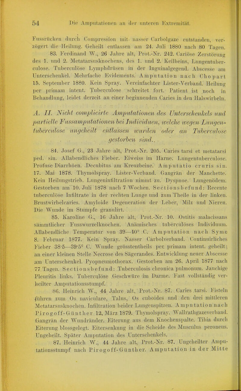 Fiissrücl<Pii durch Coiiiin'cssioii mit,- iuishci' Carholnazc ciitstaiKleii. ver- zöffprt dio H('iliiiiff. Geheilt eiitUisseu am 24. Juli 1880 nach 80 Tafren. 83. Ferdinand W., 26 Jahre alt, Prot.-Nr. 242. Cariöse Zerstönuij; des 1. und 2. Mctatarsusknochens, dos 1. und 2. Keill)eins, Lungentuber- culose. Tuherculöse Lymphdrüsen in der Inguinalgegend. Ahscesse am Unterschenkel. Mehrfache Evidements. Amputation nacli Chopart 15. September 1880. Kein Spray. Vereinfachter Lister-Verband. Heilung ])er primam intent. Tuberculose schreitet fort. Patient ist noch in Behandlung, leidet derzeit au einer beginnenden Caries in den Halswirbeln. A. II. Nicht compUclrte Amputationen des UnterscJienhels und partielle Fiissamputationen hei Individuen, welche ivegen Luwjen- tuherculose uncjeheilt entlassen tvurden oder an Tuherculöse gestorhen sind.. . 84. Josef (i., 23 Jahre alt, Prot.-Nr. 205. Caries tarsi et metatarsi ped. sin. Allabendliches Fieber. Eiweiss im Harne. Lungentuberculose. Profuse Diarrhöen. .Decubitus am Kreuzbeine. Amputatio cruris sin. 17. Mai 1878. Thymolspray. Lister-Verband. Gangrän der Manchettc. Kein Heilungstrieb. Lungeninliltration nimmt zu. Dyspnoe. Lungenödem. Gestorben am 10. Juli 1878 nach 7 Wochen. Sectionsbefund: Recento tuherculöse Lifiltrate in der rechten Lunge und zum 'Theile in der linken. Brustwirl)elcaries. Amyloixle Degeneration der Leber, Milz und Nieren. Die Wunde im Stumpfe granulirt. 85. Karoline G., 1(J Jahre alt, Prot.-Nr. 10. .Ostitis malacissans sämmtlicher Fusswurzelknochen. Anämisches tubercülöses Individuum. Allabendliche Temperatur von 39—40 C. Amputation nach Synie 8. l'ebruar 1877. Kein Spray. Nasser Cärbolverband. Continuirliches Fieber 38-5—39'5° C. Wunde grösstentheils per primam intent. geheilt; an einer kleinen Stelle Necrose des Sägerandes. Entwicklung neuer Ahscesse am Unterschenkel. Pyopneumotliorax. Gestorben am 26. April 1877 nach 77. Tagen. Sectionsbefund: Tuberculosis chronica pulmonum. Jauchige Pleuritis links. Tuherculöse .Geschwüre im Darme. Fast vollständig ver- heilter Amputationsstumpf. 86. Heinrich W., 44 Jahre alt,' Prot.-Nr. 87. Caries .tarsi. Fisteln führen zum Os naviculare, Talus, Os cuboides und den drei mittleren Mctatarsusknocheu. Infiltration beider Lungeusi)itzen. Amputation nach P i r 0 g 0 f f- G ü n t h e r 12, Mär? 1879. Thymols])ray. Wallrathgazeverband. .Gangrän der Wundränder. Eiterung aus dem Knochenspalte. Tibia durch Eiterung blossgelegt. Eitersenlumg iu die Scheide des Musculus peroneus. Ungeheilt. Später Amputation des Unterschenkels, 87. Heinrich AV., 44 Jahre alt, Prot.-Nr. 87. Ungeheilter Ampu- tationsstumpf nach Pirogoff-Günther. Amputation in der Mitte