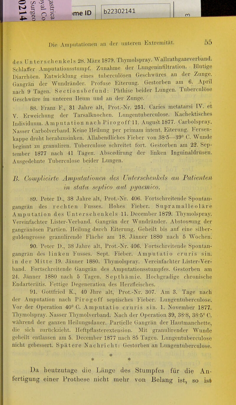 Die Ami)iitatioiieii an dci' iiutcreii Extremität. 55 des Unterschenkels 28. März 1879. liiymolspray. AVallrathgazeverband. Schlaffer Amputationsstum])!. Zunahme der Lungenintiltratiou. Blutige Diarrhöen. Entwickhing eines tuherculösen Geschwüres an der Zunge. Gangrän der Wundränder. Profuse Eiterung. Gestorben am 6. April nach 9 Tagen. S e c ti o n sI) e fu nd: Phthise beider Lungen. Tuberculöse Geschwüre im unteren Ileum und an der Zunge. 88. Franz F., 31 Jahre alt, Prot.-Nr. 251. Caries metatarsi IV. et V. Erweichung der Tarsalknochen. Lungentuberculose. Kachektisches Individuum. Amputation nach Pirogoff ll. August 1877. Carbolspray, Nasser Carbolverbaud. Keine Heilung per priraam intent. Eiterung. Ferseu- kappe droht herabzusinken. Allabendliches Fieber von SS'ö—39 C. AVunde beginnt zu granuliren. Tuberculöse schreitet fort. Gestorben am 22. Sep- tember 1877 nach 41 Tagen. Abscedirung der linken Inguinaldrüsen. Ausgedehnte Tuberculöse beider Lungen. B. Complicirte Ampidationen des Unter Schenkels an Patienten in statu septico atit pyaemico. 89. Peter D., 38 Jahre alt, Prot.-Nr. 406. Fortschreitende Spontan- gangrän des rechten Fusses. Hohes Fieber. Supramalleoläre Amputation des Unterschenkels 11. December 1879. Thymolspray. Vereinfachter Lister-Verband. Gangrän der Wundräuder. Abstosauug der gangränösen Partien. Heilung durch Eiterung, Geheilt bis auf eine silber- guhlengrosse granulirende Fläche am 18. Jänner 1880 nach 5 Wochen. 90. Peter D., 38 Jahre alt, Prot.-Nr. 406. Foi-tschreitende Spontau- gangrän des linken Fusses. Sept. Fieber. Amputatio cruris sin. in der Mitte 19. Jänner 1880. Thymolspray. Vereinfachter Lister-Ver- band. Fortschreitende Gangrän des Amputationsstumpfes. Gestorben am 24. Jänner 1880 nach 5 Tagen. Septhämic. Hochgradige chronische Endarteriitis. Fettige Degeneration des Herzfleisches. 91. Gottfried K., 40 Jhre alt, Prot.-Nr. 307. Am 3. Tage nach der Amputation nach Pirogoff septisches Fieber. Lungentuberculose. Vor der Operation 40 C. Amputatio cruris sin. 1. November 1877. Thymolspray. Nasser Thymolverband. Nach der Operation 39, 38-8, 38-5'' 0. während der ganzen Heilungsdauer. Partielle Gangrän der Hautmanchette, die sich zurückzieht. Hefti)flasterextension. Mit granulirender Wunde geheilt entlassen am 5. December 1877 nach 85 Tagen. Lungentuberculose nicht gebessert. Spätere Nachricht: Gestorben an Lungentuberculose. * * * Da heutzutage die Länge des Stumpfes für die An- fertigung einer Prothese nicht mehr von Belang ist, so isfe