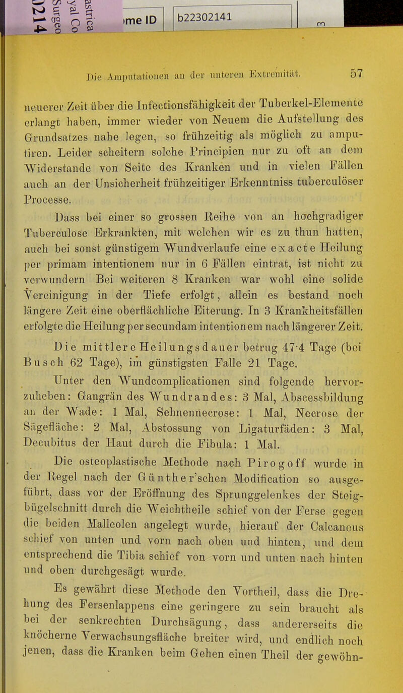 4»' o O Die Amputationen an der unteren Extremität. 57 neuerer Zeit über die lufectionsfähigkeit der Tuberkel-Elemente erlangt haben, immer wieder von Neuem die Aufstellung des Grundsatzes nahe legen, so frühzeitig als möglich zu ampu- tireu. Leider scheitern solche Principien nur zu oft an dem Widerstände von Seite des Kranken und in vielen Fällen auch an der Unsicherheit frühzeitiger Erkenntniss tuberculöser Processe. Dass bei einer so grossen Reihe von an hachgradiger Tuberculose Erkrankten, mit welchen wir es zu thun hatten, auch bei sonst günstigem Wundverlaufe eine exacte Heilung per primam intentionem nur in 6 Fällen eintrat, ist nicht zu verwundern Bei weiteren 8 Kranken war wohl eine solide Vereinigung in der Tiefe erfolgt, allein es bestand noch längere Zeit eine oberflächliche Eiterung. In 3 Krankheitsfällen erfolgte die Heilung per secundam intentionem nach längerer Zeit. Die mittlere Heilungsdauer betrug 47*4 Tage (bei Busch 62 Tage), im günstigsten Falle 21 Tage. Unter den Wundcomplicationen sind folgende hervor- zuheben: Gangrän des Wundrandes: 3 Mal, xibscessbildung an der Wade: 1 Mal, Sehnennecrose: 1 Mal, Necrosc der Sägefläche: 2 Mal, Abstossung von Ligaturfäden: 3 Mal, Decubitus der Haut durch die Fibula: 1 Mal. Die osteoplastische Methode nach Pirogoff wurde in der Regel nach der Günthe r'schen Modification so ausge- führt, dass vor der Eröffnung des Sprunggelenkes der Steig- bügelschnitt durch die Weichtheile schief von der Ferse gegen die beiden Malleolen angelegt wurde, hierauf der Calcancus schief von unten und vorn nach oben und hinten, und dorn entsprechend die Tibia schief von vorn und unten nach hinten und oben durchgesägt wurde. Es gewährt diese Methode den Vortheil, dass die Dre- hung des Fersenlappens eine geringere zu sein braucht als bei der senkrechten Durchsägung, dass andererseits die knöcherne Yerwachsungsfläche breiter wird, und endlich noch jenen, dass die Kranken beim Gehen einen Theil der gewöhn-