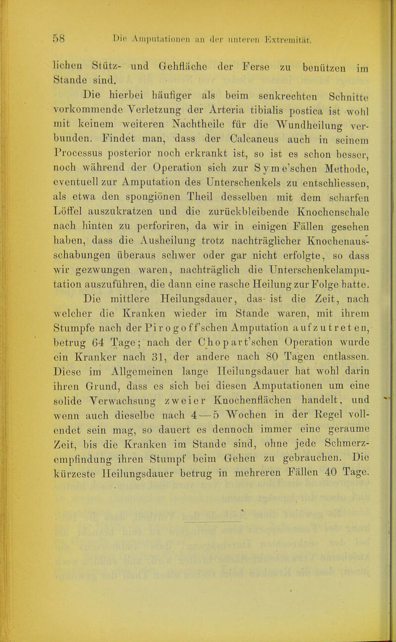 liehen Stütz- und Gehflcäehe der Ferse zu benützen im Stunde sind. Die hierbei häufiger als beim senkrechten Schnitte vorkommende Verletzung der Arteria tibialis postica ist Avohl mit keinem weiteren Nachtheile für die Wundheilung ver- bunden. Findet man, dass der Calcaneus auch in seinem Processus posterior noch erkrankt ist, so ist es schon besser, noch während der Operation sich zur Syme'schen Methode, eventuell zur Amputation des Unterschenkels zu entschliessen, als etwa den spongionen Theil desselben mit dem scharfen Löffel auszukratzen und die zurückbleibende Knochenschalc nach hinten zu perforiren, da wir in einigen Fällen gesehen haben, dass die Ausheilung trotz nachträglicher Knochenaus- schabungen überaus schwer oder gar nicht erfolgte, so dass wir gezwungen waren, nachträglich die TJnterschenkelampu- tation auszuführen, die dann eine rasche Heilung zur Folge hatte. Die mittlere Heilungsdauer, das- ist die Zeit, nach welcher die Kranken wieder im Stande waren, mit ihrem Stumpfe nach der Pir o go ff'schen Amputation aufzutreten, betrug 64 Tage; nach der Chopart'schen Operation wurde ein Kranker nach 31, der andere nach 80 Tagen entlassen. Diese im Allgemeinen lange Ileilungsdauer hat wohl darin ihren Grund, dass es sich bei diesen Amputationen um eine solide Yerwachsung zweier Knochenflächen handelt, und wenn auch dieselbe nach 4 — 5 Wochen in der Regel voll- endet sein mag, so dauert es dennoch immer eine geraume Zeit, bis die Kranken im Stande sind, ohne jede Schmerz- empfindung ihren Stumpf beim Gehen zu gebrauchen. Die kürzeste Heilungsdauor betrug in mehreren Fällen 40 Tage.