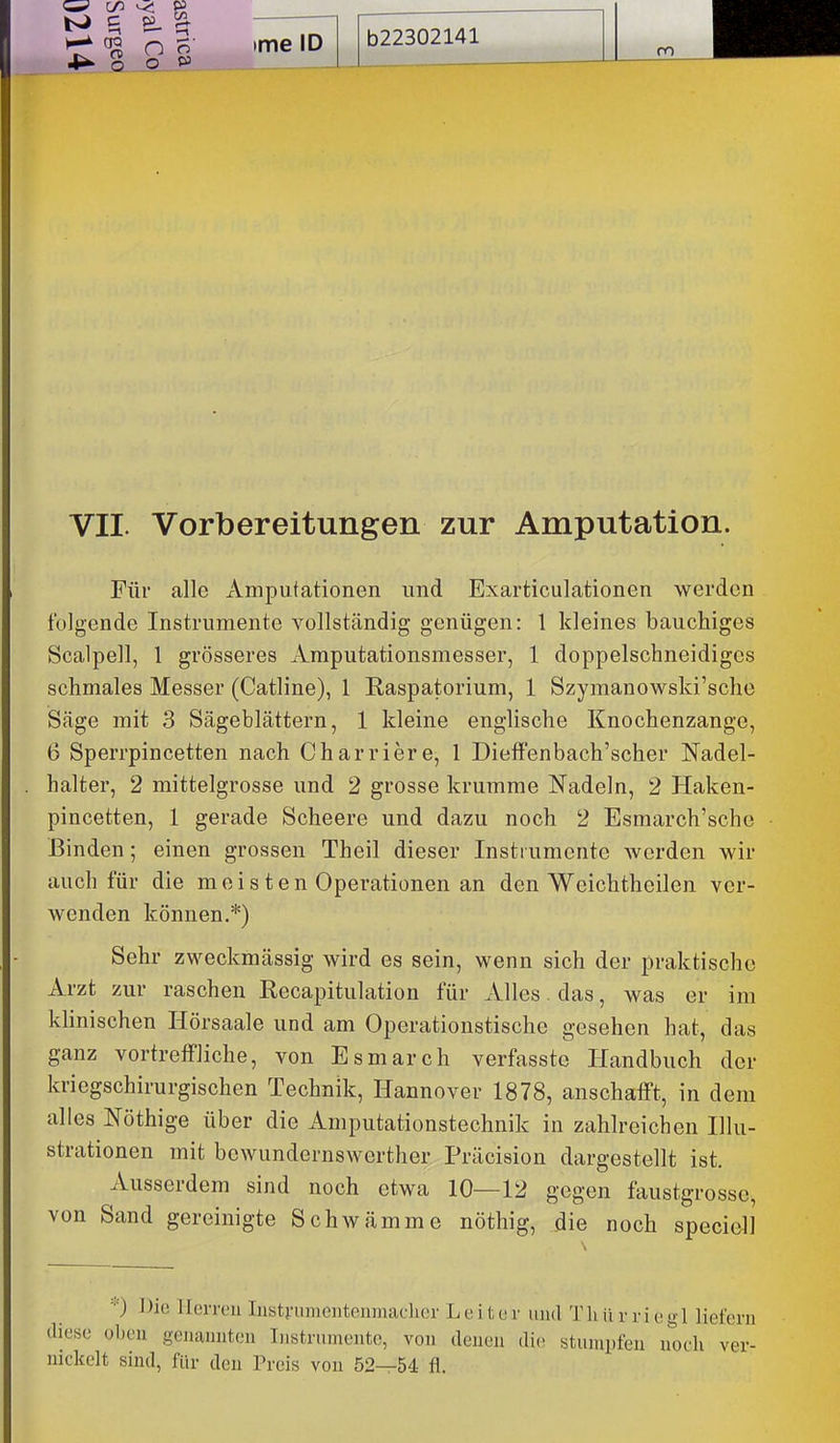 C/3 <^ ^ ^ n 4*' Q_ .0 ._ CA o ime ID b22302141 ro VII. Vorbereitungen zur Amputation. Für alle ximputationen und Exarticulationen werden folgende Instrumente vollständig genügen: 1 kleines bauchiges Scalpell, 1 grösseres Amputationsmesser, 1 doppelschneidiges schmales Messer (Catline), 1 Raspatorium, 1 Szymanowski'sche Säge mit 3 Sägeblättern, 1 kleine englische Knochenzange, 6 Sperrpincetten nach Charriere, 1 DielFenbach'scher Nadel- halter, 2 mittelgrosse und 2 grosse krumme Nadeln, 2 Haken- pincetten, 1 gerade Scheere und dazu noch 2 Esmarch'sche Binden; einen grossen Theil dieser Instrumente werden wir auch für die meisten Operationen an den Weichtheilen ver- wenden können.*) Sehr zweckmässig wird es sein, wenn sich der praktische Arzt zur raschen Recapitulation für Alles. das, was er im klinischen Hörsaale und am Operationstische gesehen hat, das ganz vortreffliche, von Esmarch verfassto Handbuch der kriegschirurgischen Technik, Hannover 1878, anschafft, in dem alles Nöthige über die Amputationstechnik in zahlreichen Illu- strationen mit bewundernswerther Präcision dargestellt ist. Ausserdem sind noch etwa 10—12 gegen faustgrosse, von Sand gereinigte Schwämme nöthig, die noch speciell ■■■) J)ic llerrou Iiist;-iiiiioiitein)iaclu;r Leiter und T Ii ii r r i e g 1 liefern diese oben genaiuiteu Instrumente, von denen die stumpfen noch ver- nickelt sind, für den Preis von 52—54 fl.