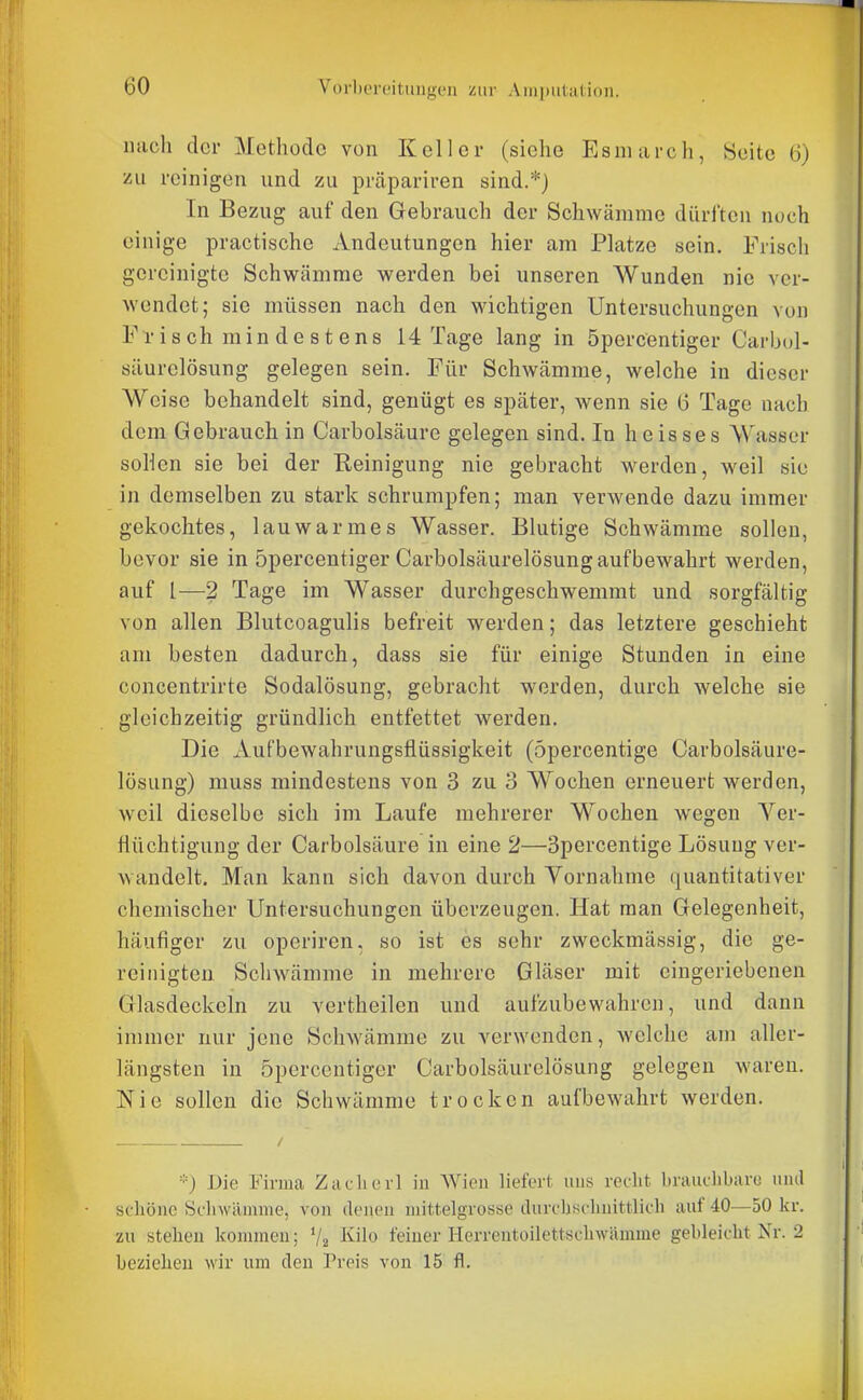 nach der Methode von Keller (siehe Esniai'ch, Seite 6) zu reinigen und zu prcäpariren sind.*) In Bezug auf den Gebrauch der Schwämme dürften noch einige practische xVndeutungen hier am Platze sein. Frisch gereinigte Schwämme werden bei unseren Wunden nie ver- wendet; sie müssen nach den wichtigen Untersuchungen von Fi-isch min destens 14 Tage lang in öpercentiger Carbol- säurelösung gelegen sein. Für Schwämme, welche in dieser Weise behandelt sind, genügt es später, wenn sie 6 Tage nach dem Gebrauch in Carbolsäure gelegen sind. In heisses Wasser soHen sie bei der Reinigung nie gebracht werden, weil sie in demselben zu stark schrumpfen; man verwende dazu immer gekochtes, lauwarmes Wasser. Blutige Schwämme sollen, bevor sie in öpercentiger Carbolsäurelösung aufbewahrt werden, auf l—2 Tage im Wasser durchgeschwemmt und sorgfältig von allen Blutcoagulis befreit werden; das letztere geschieht am besten dadurch, dass sie für einige Stunden in eine concentrirte Sodalösung, gebracht werden, durch welche sie gleichzeitig gründlich entfettet werden. Die xVufbewahrungsflüssigkeit (öpercentige Carbolsäure- lösung) muss mindestens von 3 zu 3 Wochen erneuert werden, weil dieselbe sich im Laufe mehrerer Wochen wegen Yer- ttüchtigung der Carbolsäure in eine 2—3percentige Lösung ver- wandelt. Man kann sich davon durch Yornahme quantitativer chemischer Untersuchungen überzeugen. Hat man Gelegenheit, häufiger zu operiren. so ist es sehr zweckmässig, die ge- reinigten Schwämme in mehrere Gläser mit eingeriebenen Glasdeckein zu vertheilen und aufzubewahren, und dann immer nur jene Schwämme zu verwenden, welche am aller- längsten in öpercentiger Carbolsäurelösung gelegen waren. Nie sollen die Schwämme trocken aufbewahrt werden. *) Die Firma Zaelicrl in Wien liefert uns recht brauchbare unil schöne Schwämme, von denen mittelgrosse durdischnittlich auf 40—50 kr. zu stehen kommen; '/z I'^ilo feiner Herrentoilettschwämme gebleicht Nr. 2 beziehen wir um den Preis von 15 fl.