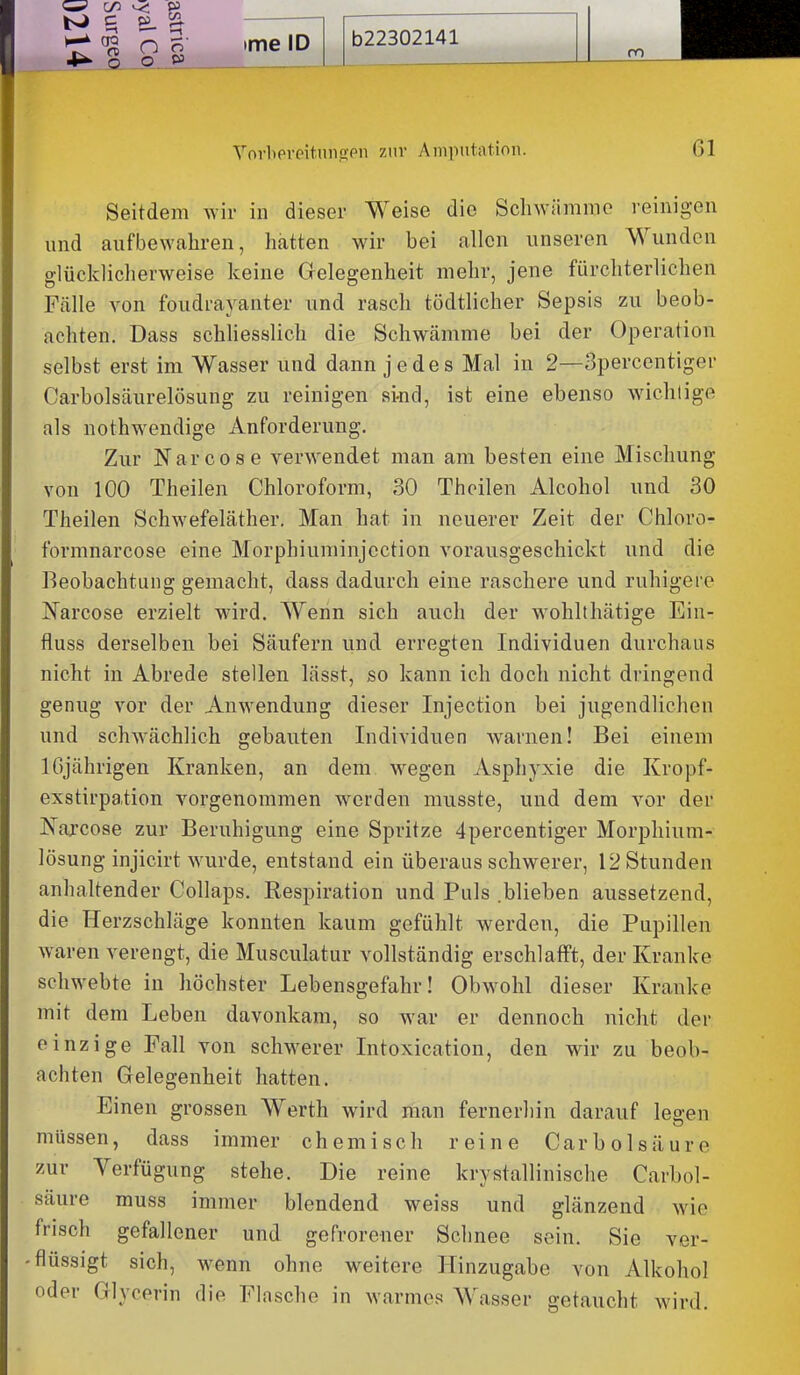 Seitdem wir in dieser Weise die Schwiimmo reinigen und aufbewahren, hatten wir bei allen unseren Wundon glücklicherweise keine Gelegenheit mehr, jene fürchterlichen Fälle von foudrayanter und rasch tödtlicher Sepsis zu beob- achten. Dass schliesslich die Schwcämme bei der Operation selbst erst im Wasser und dann jedes Mal in 2—Spercentiger Carbolsäurelösung zu reinigen si-nd, ist eine ebenso wichtige als nothwendige Anforderung. Zur Narcose verwendet man am besten eine Mischung von 100 Theilen Chloroform, 30 Thoilen Alcohol und 30 Theilen Schwefeläther. Man hat in neuerer Zeit der Chloro- formnarcose eine Morphiuminjection vorausgeschickt und die Beobachtung gemacht, dass dadurch eine raschere und ruhigere N^arcose erzielt wird. Wenn sich auch der w^ohlthätige Ein- fluss derselben bei Säufern und erregten Individuen durchaus nicht in Abrede stellen lässt, so kann ich doch nicht dringend genug vor der Anwendung dieser Injection bei jugendlichen und schwächlich gebauten Individuen warnen! Bei einem IGjährigen Kranken, an dem wegen Asphyxie die Kropf- exstirpation vorgenommen werden musste, und dem vor der JN'ajcose zur Beruhigung eine Spritze 4percentiger Morphium- lösung injicirt wurde, entstand ein überaus schwerer, 12 Stunden anhaltender Collaps. Respiration und Puls .blieben aussetzend, die Herzschläge konnten kaum gefühlt werden, die Pupillen waren verengt, die Musculatur vollständig erschlafft, der Kranke schwebte in höchster Lebensgefahr! Obwohl dieser Kranke mit dem Leben davonkam, so war er dennoch nicht der einzige Fall von schw^erer Intoxication, den wir zu beob- achten Gelegenheit hatten. Einen grossen Werth wird man fernerhin darauf lea-en müssen, dass immer chemisch reine Carbolsäure zur Verfügung stehe. Die reine krystallinische Carbol- säure muss immer blendend weiss und glänzend wie frisch gefallener und gefrorener Schnee sein. Sie ver- flüssigt sich, w^enn ohne weitere Hinzugabe von Alkohol oder Glycerin die Flasche in warmes Wasser getaucht wird.