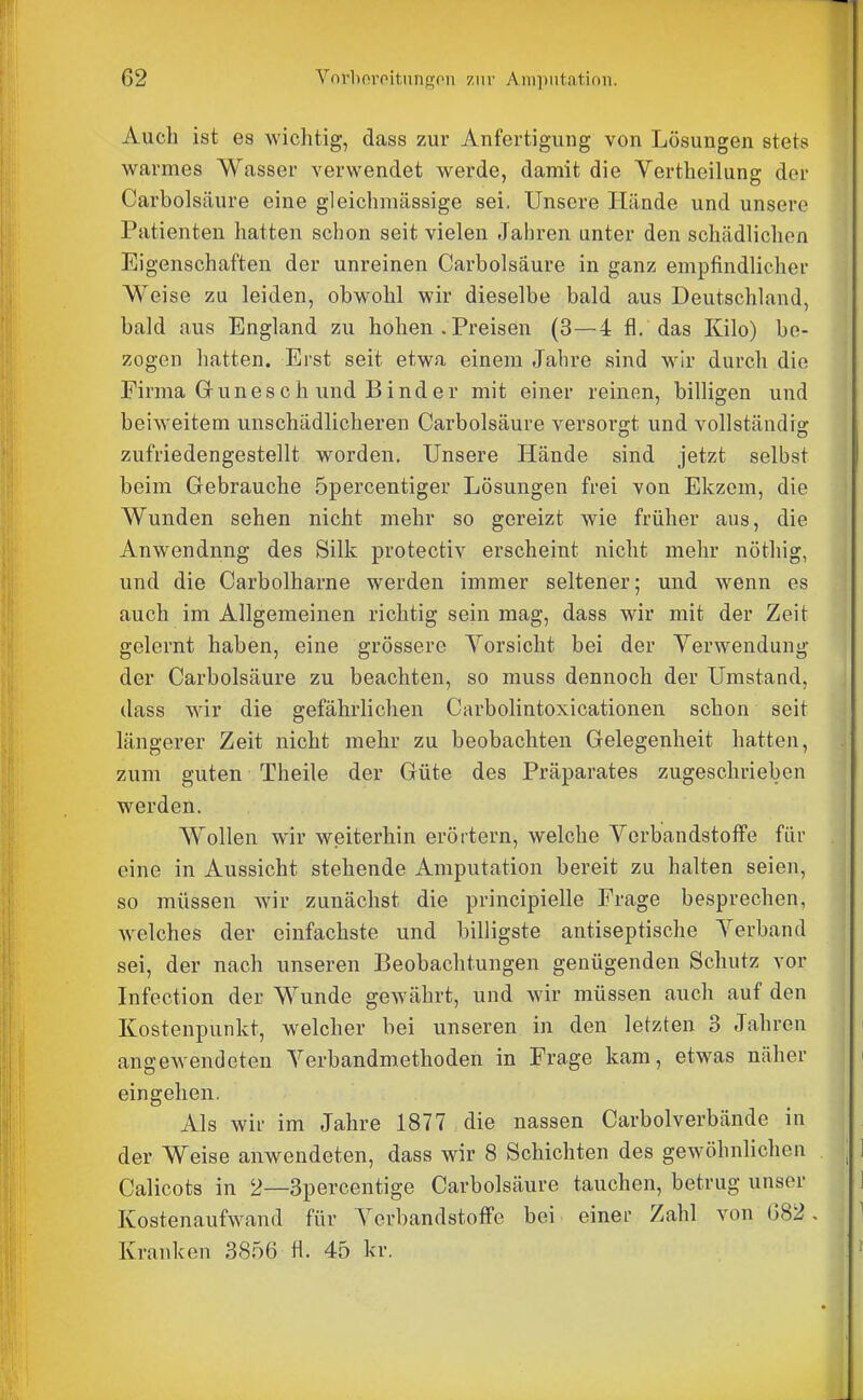 Auch ist es wichtig, dass zur Anfertigung von Lösungen stets warmes Wasser verwendet werde, damit die Vertheilung der Carbolsäure eine gleichmässige sei. Unsere Hände und unsere Patienten hatten schon seit vielen Jahren unter den schädliclien Eigenschaften der unreinen Carbolsäure in ganz empfindlicher Weise zu leiden, obwohl wir dieselbe bald aus Deutschland, bald aus England zu hohen .Preisen (3—4 fl. das Kilo) be- zogen hatten. Erst seit etwa einem Jahre sind wir durch die Firma Grünes ch und Binder mit einer reinen, billigen und beiweitem unschädlicheren Carbolsäure versorgt und vollständis: zufriedengestellt worden. Unsere Hände sind jetzt selbst beim Gebrauche öpercentiger Lösungen frei von Ekzem, die Wunden sehen nicht mehr so gereizt wie früher aus, die Anwendung des Silk protectiv erscheint nicht mehr nöthig, und die Carbolharne werden immer seltener; und wenn es auch im Allgemeinen richtig sein mag, dass wir mit der Zeit gelernt haben, eine grössere Yorsicht bei der Verwendung der Carbolsäure zu beachten, so muss dennoch der Umstand, dass wir die gefährlichen Carbolintoxicationen schon seit längerer Zeit nicht mehr zu beobachten Gelegenheit hatten, zum guten Theile der Güte des Präparates zugeschrieben werden. Wollen wir weiterhin erörtern, welche Verbandstoffe für eine in Aussicht stehende Amputation bereit zu halten seien, so müssen wir zunächst die principielle Frage besprechen, welches der einfachste und billigste antiseptische Verband sei, der nach unseren Beobachtungen genügenden Schutz vor Infection der Wunde gewährt, und wir müssen auch auf den Kostenpunkt, welcher bei unseren in den letzten 3 Jahren angewendeten Verbandmethoden in Frage kam, etwas näher eingehen. Als wir im Jahre 1877 die nassen Carbolverbände in der Weise anwendeten, dass wir 8 Schichten des gewöhnlichen Calicots in 2—3percentige Carbolsäure tauchen, betrug unser Kostenaufwand für Verbandstoffe bei einer Zahl von 082. Kranken 3856 fl. 45 kr.