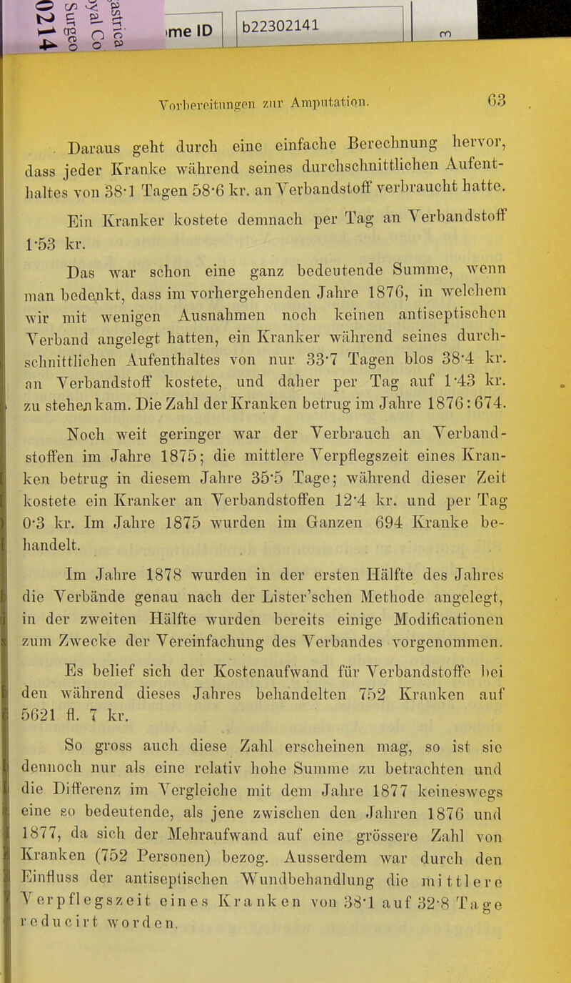 b22302141 VorlierPitungon ziiv Amputation. 63 . Daraus geht durch eine einfache Berechnung hervor, dass jeder Kranke während seines durchschnittUchen Aufent- haltes von B8-1 Tagen 58-6 kr. an Verbandstoff verbraucht hatte. Ein Kranker kostete demnach per Tag an Verbandstoff 1-53 kr. Das Avar schon eine ganz bedeutende Summe, wenn man bedenkt, dass im vorhergehenden Jahre 1876, in welchem wir mit wenigen Ausnahmen noch keinen antiseptischen Verband angelegt hatten, ein Kranker während seines durch- schnittlichen Aufenthaltes von nur 33'7 Tagen blos 38*4 kr. an Verbandstoff kostete, und daher per Tag auf 1*43 kr, zu stehen kam. Die Zahl der Kranken betrug im Jahre 1876:674. Noch weit geringer war der Verbrauch an Verband- stoffen im Jahre 1875; die mittlere Verpflegszeit eines Kran- ken betrug in diesem Jahre 355 Tage; während dieser Zeit kostete ein Kranker an Verbandstoffen 124 kr. und per Tag 0'3 kr. Im Jahre 1875 wurden im Ganzen 694 Kranke be- handelt. Im Jahre 1878 wurden in der ersten Hälfte des Jahres die Verbände genau nach der Lister'schen Methode angelegt, in der zweiten Hälfte wurden bereits einige Modificationen zum Zwecke der Vereinfachung des Verbandes vorgenommen. Es belief sich der Kostenaufwand für Verbandstoffe bei den während dieses Jahres behandelten 752 Kranken auf 5621 fl. 7 kr. So gross auch diese Zahl erscheinen mag, so ist sie dennoch nur als eine relativ hohe Summe zu betrachten und die Differenz im Vergleiche mit dem Jahre 1877 keineswegs eine so bedeutende, als jene zwischen den Jahren 1876 und 1877, da sich der Mehraufwand auf eine grössere Zahl von Kranken (752 Personen) bezog. Ausserdem war durch den Einfluss der antiseplischen Wundbehandlung die mittlere Verpflegszeit eines Kranken von 38*1 auf 32*8 Tage rodu cirt worden.