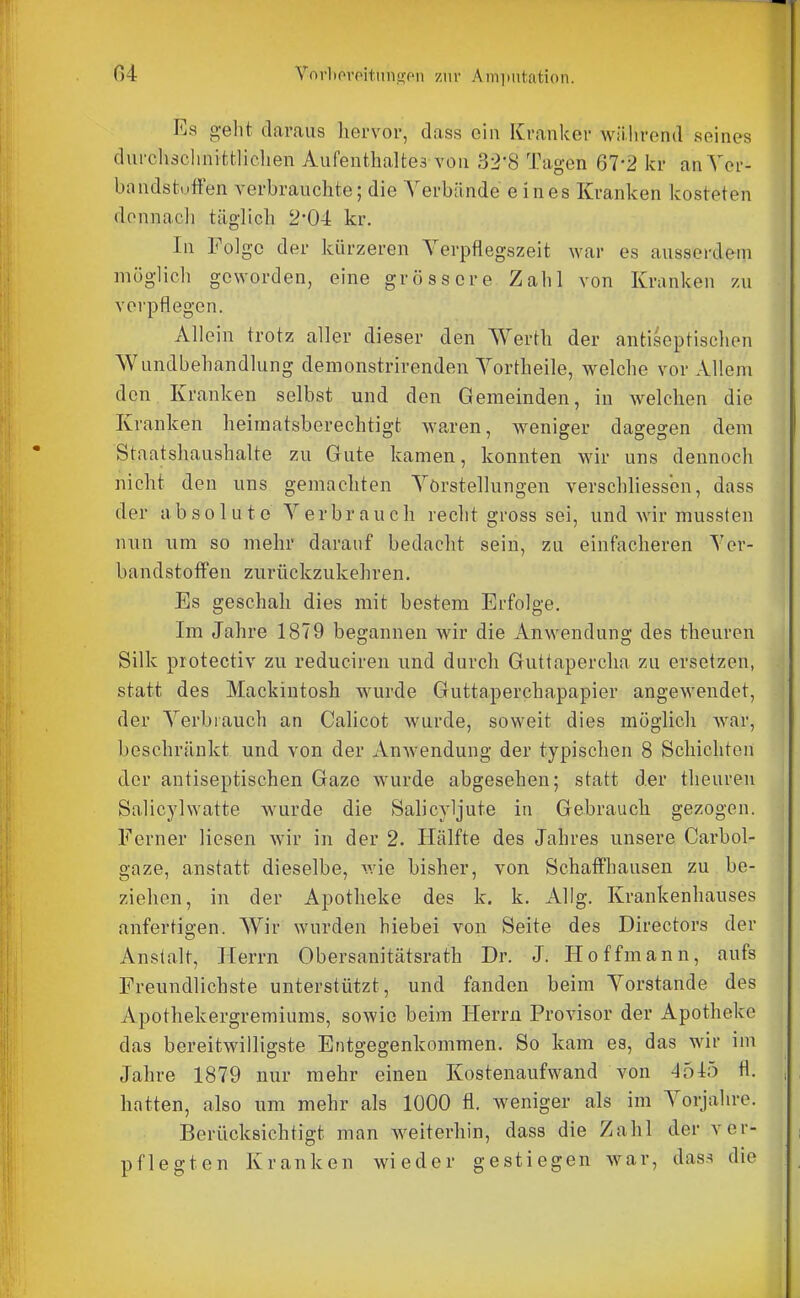 Es o-eht daraus hervor, dass ein Kranker während seines durchäclinittliclien Aufenthaltes von 32-8 Tagen 67-2 kr an Yer- bandstuffen verbrauchte; die Yerbände eines Kranken kosteten donnacli täglich 2'04 kr. In Folge der kürzeren Verpflegszeit war es ausserdem möglich geworden, eine grössere Zahl von Kranken zu voi'pflegen. Allein trotz aller dieser den Werth der antiseptischen Wundbehandlung demonstrirenden Yortheile, welche vor Allem den Kranken selbst und den Gemeinden, in welchen die Kranken heimatsberechtigt waren, weniger dagegen dem Staatshaushalte zu Gute kamen, konnten wir uns dennoch nicht den uns gemachten Yörstellungen verschliessbn, dass der absolute Yerbrauch recht gross sei, und Avir mussten nun um so mehr darauf bedacht sein, zu einfacheren Yer- bandstoffen zurückzukehren. Es geschah dies mit bestem Erfolge. Im Jahre 1879 begannen wir die Anwendung des theuren Silk protectiv zu reduciren und durch Guttapercha zu ersetzen, statt des Mackintosh wurde Guttaperchapapier angewendet, der Yerbrauch an Calicot wurde, soweit dies möglich war, beschränkt und von der Anwendung der typischen 8 Schichten der antiseptischen Gaze wurde abgesehen; statt der theuren Salicylwatte wurde die Salicyljute in Gebrauch gezogen. Ferner liesen wir in der 2. Hälfte des Jahres unsere Carbol- gaze, anstatt dieselbe, wie bisher, von SchaflFhausen zu be- ziehen, in der Apotheke des k. k. Allg. Krankenhauses anfertigen. Wir wurden biebei von Seite des Directors der Anstalt, Herrn Obersanitätsrath Dr. J. Hoffmann, aufs Freundlichste unterstützt, und fanden beim Yorstande des Apothekergremiums, sowie beim Herrn Provisor der Apotheke das bereitwilligste Entgegenkommen. So kam es, das wir im Jahre 1879 nur mehr einen Kostenaufwand von 4515 hatten, also um mehr als 1000 fl. weniger als im Yorjahre. Berücksichtigt man weiterhin, dass die Zahl der ver- pflegten Kranken wieder gestiegen war, das.s die