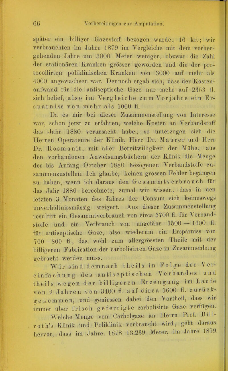 später ein billiger Gazestoff bezogen wurde, IG kr.; wir verbrauchten im Jahre 1879 im Vergleiche mit dem vorher- gehenden Jahre um 3000 Meter weniger, obzwar die Zahl der stationären Kranken grösser geworden und die der pro- tocoUirten poliklinischen Kranken von 3000 auf mehr als 4000 angewachsen war. Dennoch ergab sich, dass der Kosten- aufwand für die antiseptische Gaze nur mehr auf 23G3 fl. sich belief, also im Vergleiche zum Vorjahre ein Er- sparniss von mehr als 1000 fl. Da es mir bei dieser Zusammenstellung von Interesse war. schon jetzt zu erfahren, welche Kosten an Verbandstoff das Jahr 1880 verursacht habe, so unterzogen sich die Herren Operateure der Klinik, Herr Dr. Maurer und Herr Dr. Rosmanit, mit aller BereitwiUigkeit der Mühe, aus den vorhandenen Anweisungsbücheln der Klinik die Menge der bis Anfang October 1880 bezogenen Verbandstoffe zu- sammenzustellen. Ich glaube, keinen grossen Fehler begangen zu haben, wenn ich daraus den G e s a m m t v e r b r a u c h für das Jahr 1880 berechnete, zumal wir wissen, dass in den letzten 3 Monaten des Jahres der Consuni sich keineswegs unverhältnissmässig steigert. Aus dieser Zusammenstellung resultirt ein Gesammtverbrauch von circa 3700 fl. für Verband- stoffe und ein Verbrauch von ungefähr 1500 — 1600 fl. für antiseptische Gaze, also wiederum ein Ersparniss von 700 — 800 fl., das wohl zum allergrössten Theile mit der billigeren Fabrication der carbolisirten Gaze in Zusammenhang gebracht werden muss. Wir sind demnach theils in Folge der Ver- einfachung des antiseptischen Verbundes und theils wegen der billigeren Erzeugung im Laufe von 2 Jahren von 3400 fl. auf circa 1600 fl. zurück- gekommen, und gemessen dabei den Vortheil, dass wir finmer über frisch gefertigte carbolisirte Gaze verfügen. Welche Menge von Carbolgaze an Herrn Prof. Bill- roth's Klinik und Poliklinik verbraucht wird, geht daraus hervor, dass im Jahie 1878 13.239 Meter, im Jahre 1879
