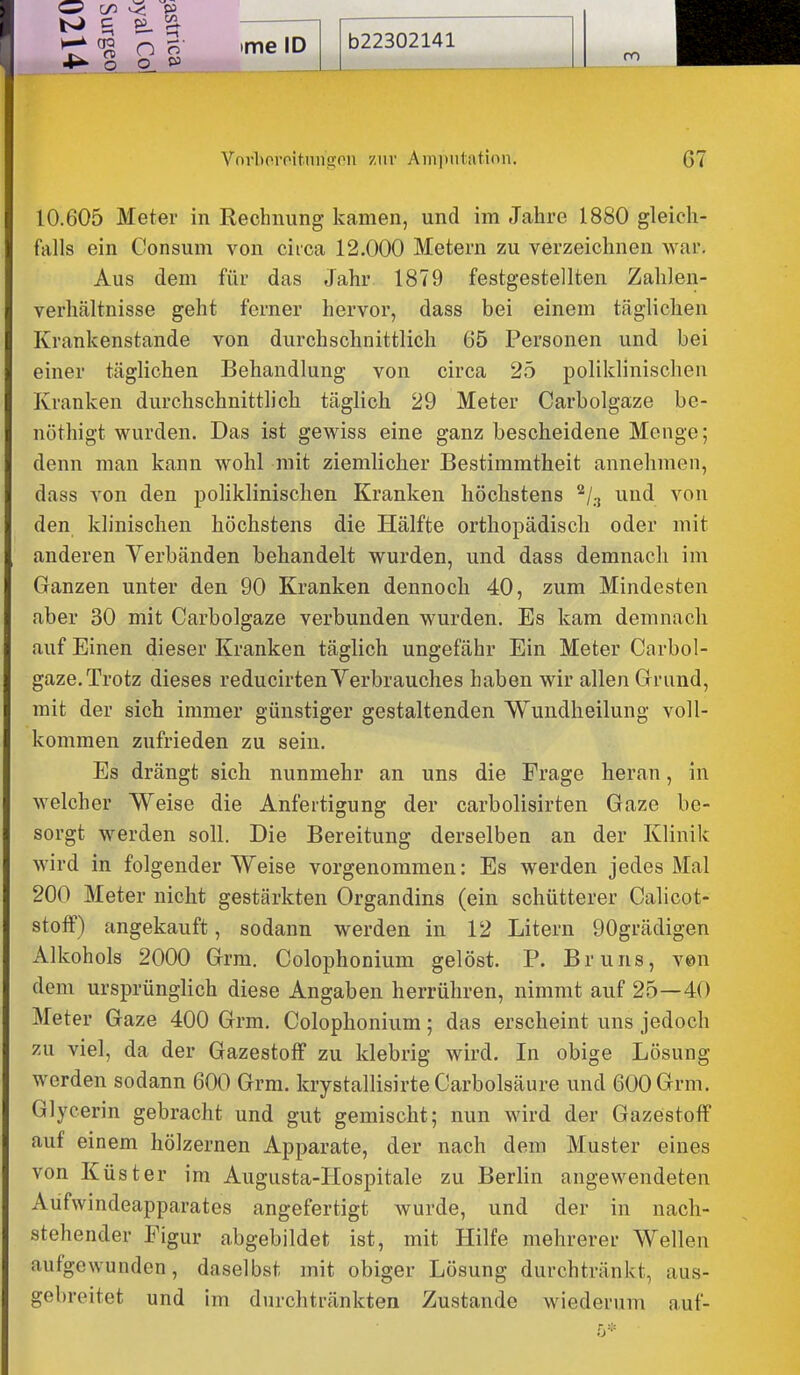 C/3 c ^ ^ n p 0_ »3 05 ime ID b22302141 Vnvboroit.nngoii zur Ainiititatinn. 67 10.605 Meter in Rechnung kamen, und im Jahre 1880 gleich- falls ein Consum von circa 12.000 Metern zu verzeichnen war. Aus dem für das Jahr 1879 festgestellten Zahlen- verhältnisse geht ferner hervor, dass bei einem täghchen Krankenstande von durchschnittlich 65 Personen und bei einer täglichen Behandlung von circa 25 polildinischen Kranken durchschnittlich täglich 29 Meter Carbolgaze be- nöthigt wurden. Das ist gewiss eine ganz bescheidene Menge; denn man kann wohl mit ziemlicher Bestimmtheit annehmen, dass von den poliklinischen Kranken höchstens ^j^ und von den klinischen höchstens die Hälfte orthopädisch oder mit anderen Verbänden behandelt wurden, und dass demnach im Ganzen unter den 90 Kranken dennoch 40, zum Mindesten aber 30 mit Carbolgaze verbunden wurden. Es kam demnach auf Einen dieser Kranken täglich ungefähr Ein Meter Carbol- gaze. Trotz dieses reducirten Verbrauches haben wir allen Grund, mit der sich immer günstiger gestaltenden Wundheilung voll- kommen zufrieden zu sein. Es drängt sich nunmehr an uns die Frage heran, in welcher Weise die Anfertigung der carbolisirten Gaze be- sorgt werden soll. Die Bereitung derselben an der Klinik wird in folgender Weise vorgenommen: Es werden jedes Mal 200 Meter nicht gestärkten Organdins (ein schütterer Calicot- stofF) angekauft, sodann werden in 12 Litern 90grädigen Alkohols 2000 Grm. Colophonium gelöst. P. Bruns, ven dem ursprünglich diese Angaben herrühren, nimmt auf 25—40 Meter Gaze 400 Grm. Colophonium; das erscheint uns jedoch 7,n viel, da der Gazestoff zu klebrig wird. In obige Lösung werden sodann 600 Grm. krystallisirteCarbolsäure und 600 Grm. Glycerin gebracht und gut gemischt; nun wird der Gazestoff auf einem hölzernen Apparate, der nach dem Muster eines von Küster im Augusta-Hospitale zu Berlin angewendeten Aüfwindeapparates angefertigt wurde, und der in nach- stehender Figur abgebildet ist, mit Hilfe mehrerer Wellen aufgewunden, daselbst mit obiger Lösung durchtränkt, aus- gebreitet und im durchtränkten Zustande wiederum auf-