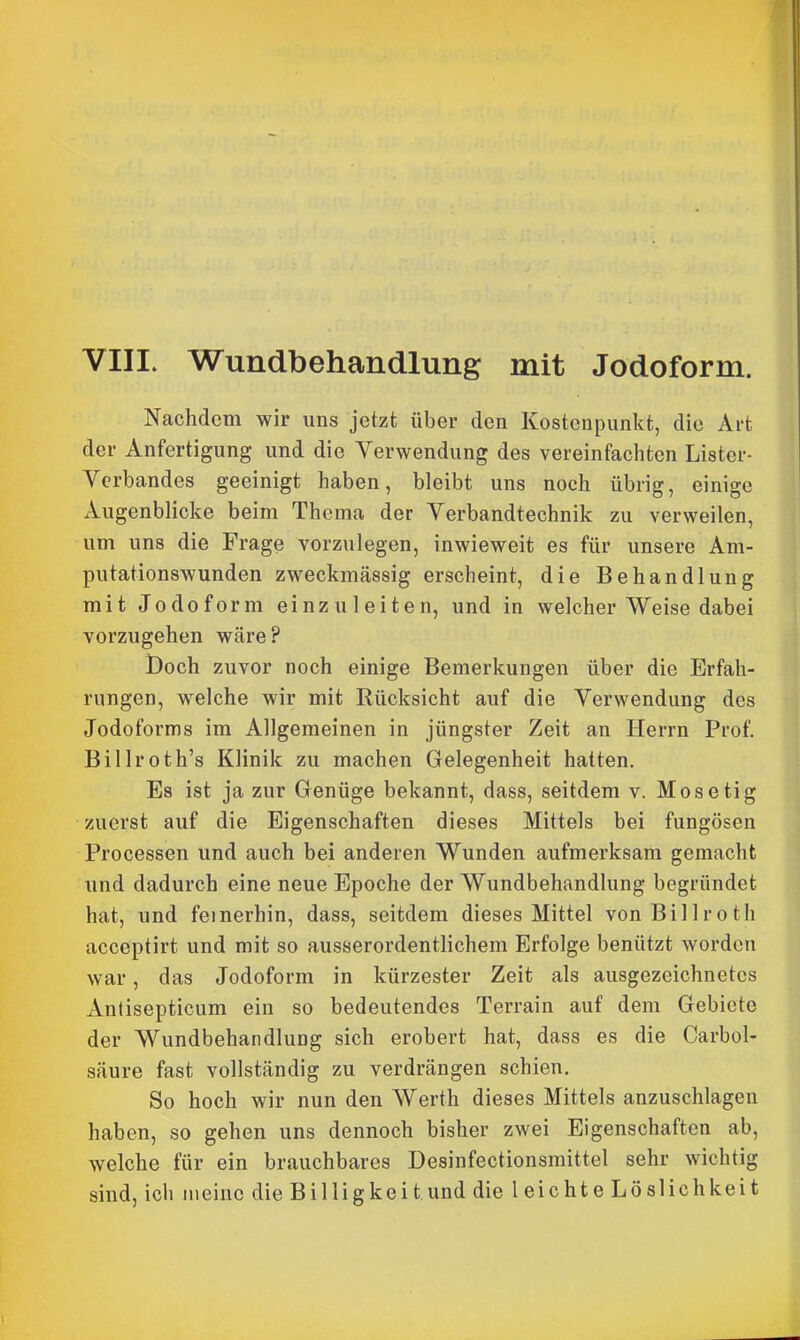 VIII. Wundbehandlung mit Jodoform. Nachdem wir uns jetzt über den Kostenpunkt, die Art der Anfertigung und die Yerwendung des vereinfachten Listcr- Ycrbandes geeinigt haben, bleibt uns noch übrig, einige Augenblicke beim Thema der Verbandtechnik zu verweilen, um uns die Frage vorzulegen, inwieweit es für unsere Am- putationswunden zweckmässig erscheint, die Behandlung mit Jodoform einzuleiten, und in welcher Weise dabei vorzugehen wäre? Doch zuvor noch einige Bemerkungen über die Erfah- rungen, welche wir mit Rücksicht auf die Yerwendung des Jodoforms im Allgemeinen in jüngster Zeit an Herrn Prof Billroth's Klinik zu machen Gelegenheit hatten. Es ist ja zur Genüge bekannt, dass, seitdem v. Mo setig zuerst auf die Eigenschaften dieses Mittels bei fungösen Processen und auch bei anderen Wunden aufmerksam gemacht und dadurch eine neue Epoche der Wundbehandlung begründet hat, und femerhin, dass, seitdem dieses Mittel von Billroth acceptirt und mit so ausserordentlichem Erfolge benützt worden war, das Jodoform in kürzester Zeit als ausgezeichnetes Antisepticum ein so bedeutendes Terrain auf dem Gebiete der Wundbehandlung sich erobert hat, dass es die Carbol- säure fast vollständig zu verdrängen schien. So hoch wir nun den Werth dieses Mittels anzuschlagen haben, so gehen uns dennoch bisher zwei Eigenschaften ab, welche für ein brauchbares Desinfectionsmittel sehr wichtig sind, ich meine die Billigkeit und die Ieichte Löslichkeit