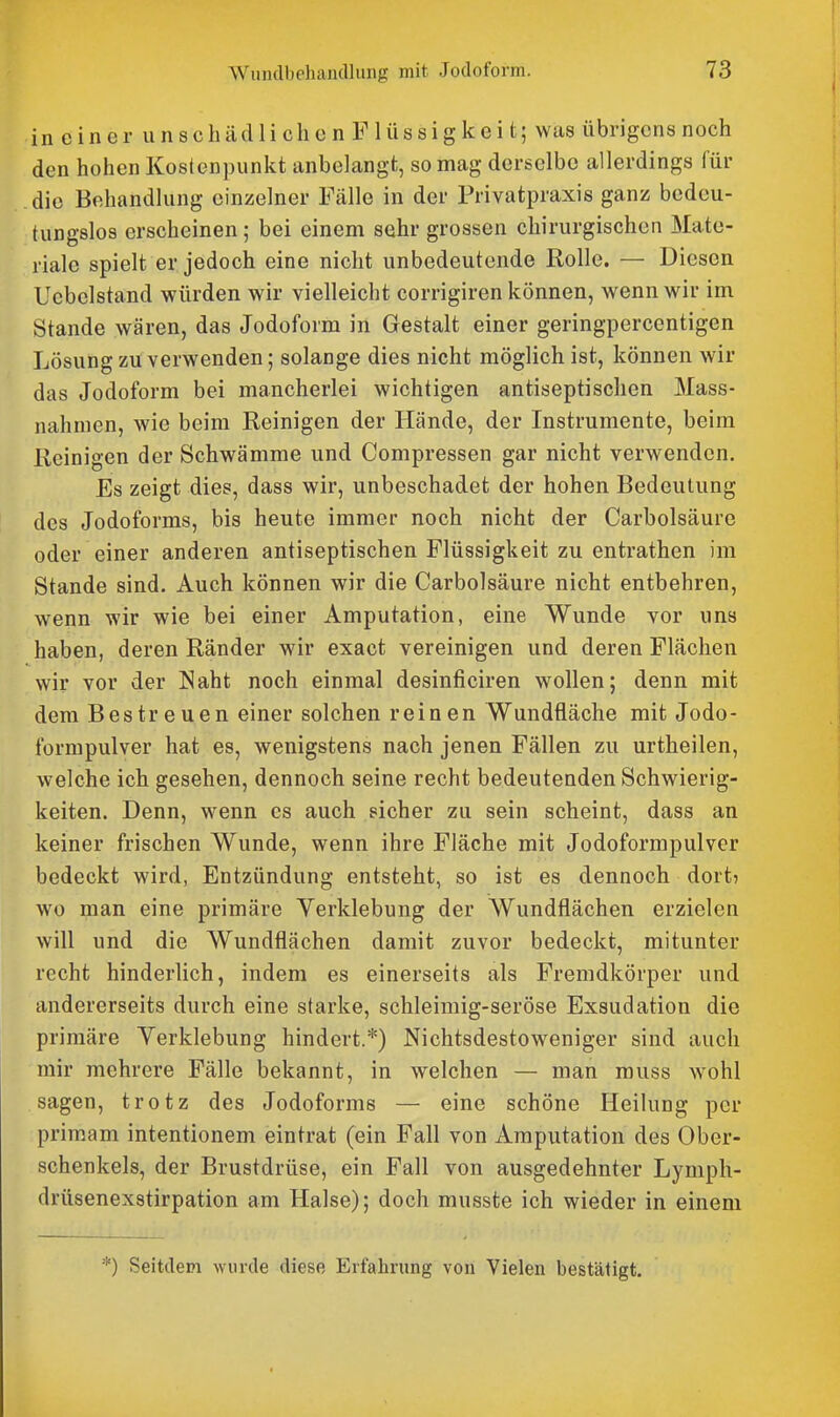 in c in e r u n s c h äd 1 i ch c n F 1 iis si g k e i t; was übrigens noch den hohen Kostenpunkt anbelangt, so mag derselbe allerdings für die Behandlung einzelner Fälle in der Privatpraxis ganz bedeu- tungslos erscheinen ; bei einem sehr grossen chirurgischen Mate- riale spielt er jedoch eine nicht unbedeutende Rolle. — Diesen Uebelstand würden wir vielleicht corrigiren können, wenn wir im Stande wären, das Jodoform in Gestalt einer geringpercentigen Lösung zu verwenden; solange dies nicht möglich ist, können wir das Jodoform bei mancherlei wichtigen antiseptischen Mass- nahmen, wie beim Reinigen der Hände, der Instrumente, beim Reinigen der Schwämme und Compressen gar nicht verwenden. Es zeigt dies, dass wir, unbeschadet der hohen Bedeutung des Jodoforms, bis heute immer noch nicht der Carbolsäure oder einer anderen antiseptischen Flüssigkeit zu entrathen im Stande sind. Auch können wir die Carbolsäure nicht entbehren, wenn wir wie bei einer Amputation, eine Wunde vor uns haben, deren Ränder wir exact vereinigen und deren Flächen wir vor der Naht noch einmal desinficiren wollen; denn mit dem Bestreuen einer solchen reinen Wundfläche mit Jodo- formpulver hat es, wenigstens nach jenen Fällen zu urtheilen, welche ich gesehen, dennoch seine recht bedeutenden Schwierig- keiten. Denn, wenn es auch sicher zu sein scheint, dass an keiner frischen Wunde, wenn ihre Fläche mit Jodoformpulver bedeckt wird, Entzündung entsteht, so ist es dennoch dort? wo man eine primäre Verklebung der Wundflächen erzielen will und die Wundflächen damit zuvor bedeckt, mitunter recht hinderlich, indem es einerseits als Fremdkörper und andererseits durch eine starke, schleimig-seröse Exsudation die primäre Yerklebung hindert.*) Nichtsdestoweniger sind auch mir mehrere Fälle bekannt, in welchen — man muss wohl sagen, trotz des Jodoforms — eine schöne Heilung per primam intentionem eintrat (ein Fall von Amputation des Ober- schenkels, der Brustdrüse, ein Fall von ausgedehnter Lymph- drüsenexstirpation am Halse); doch musste ich wieder in einem *) Seitdem wurde diese Erfahrung von Vielen bestätigt.