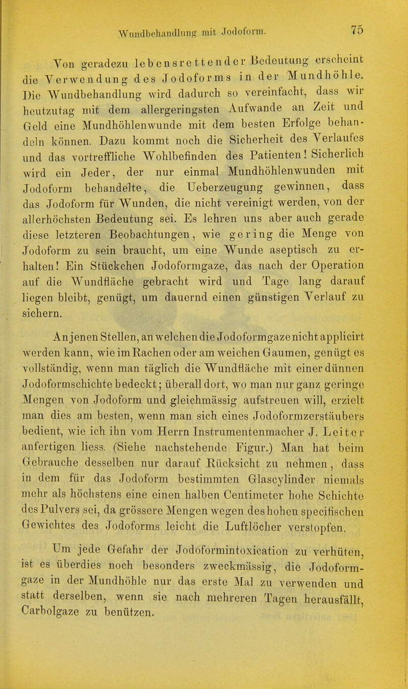 WundbeluindlmiK mit Joilofonn. Von geradezu lebcnsrc ttender Bedeutung erscheint die Verwendung des Jodoforms in der Mundhöhle. Die Wundbehandlung wird dadurch so vereinfacht, dass wir heutzutag niit dem allergeringsten Aufwände an Zeit und Geld eine Mundhöhlenwunde mit dem besten Erfolge behan- deln können. Dazu kommt noch die Sicherheit des Verlaufes und das vortreffliche Wohlbefinden des Patienten! Sicherlich wird ein Jeder, der nur einmal Mundhöhlenwunden mit Jodoform behandelte, die Ueberzeugung gewinnen, dass das Jodoform für Wunden, die nicht vereinigt werden, von der allerhöchsten Bedeutung sei. Es lehren uns aber auch gerade diese letzteren Beobachtungen, wie gering die Menge von Jodoform zu sein braucht, um eine Wunde aseptisch zu er- halten! Ein Stückchen Jodoformgaze, das nach der Operation auf die Wundfläche gebracht wird und Tage lang darauf liegen bleibt, genügt, um dauernd einen günstigen Verlauf zu sichern. An jenen Stellen, an welchen die Jodoformgaze nicht applicirt werden kann, wie imRachen oder am weichen Gaumen, genügt es vollständig, wenn man täglich die Wundfläche mit einer dünnen Jodoformschichte bedeckt; überall dort, wo man nur ganz geringe Mengen von Jodoform und gleichmässig aufstreuen will, erzielt man dies am besten, wenn man sich eines Jodoformzerstäubers bedient, wie ich ihn vom Herrn Instrumentenmacher J. Leiter anfertigen Hess. (Siehe nachstehende Figur.) Man hat beim Gebrauche desselben nur darauf Rücksicht zu nehmen, dass in dem für das Jodoform bestimmten Glascylinder niemals mehr als höchstens eine einen halben Centimeter hohe Schichte des Pulvers sei, da grössere Mengen wegen des hohen specifischen Gewichtes des Jodoforms leicht die Luftlöcher verstopfen. Um jede Gefahr der Jodoformintoxication zu verhüten, ist es überdies noch besonders zweckmässig, die Jodoform- gaze in der Mundhöhle nur das erste Mal zu verwenden und statt derselben, wenn sie nach mehreren Tagen herausfällt, Carbolgaze zu benützen.