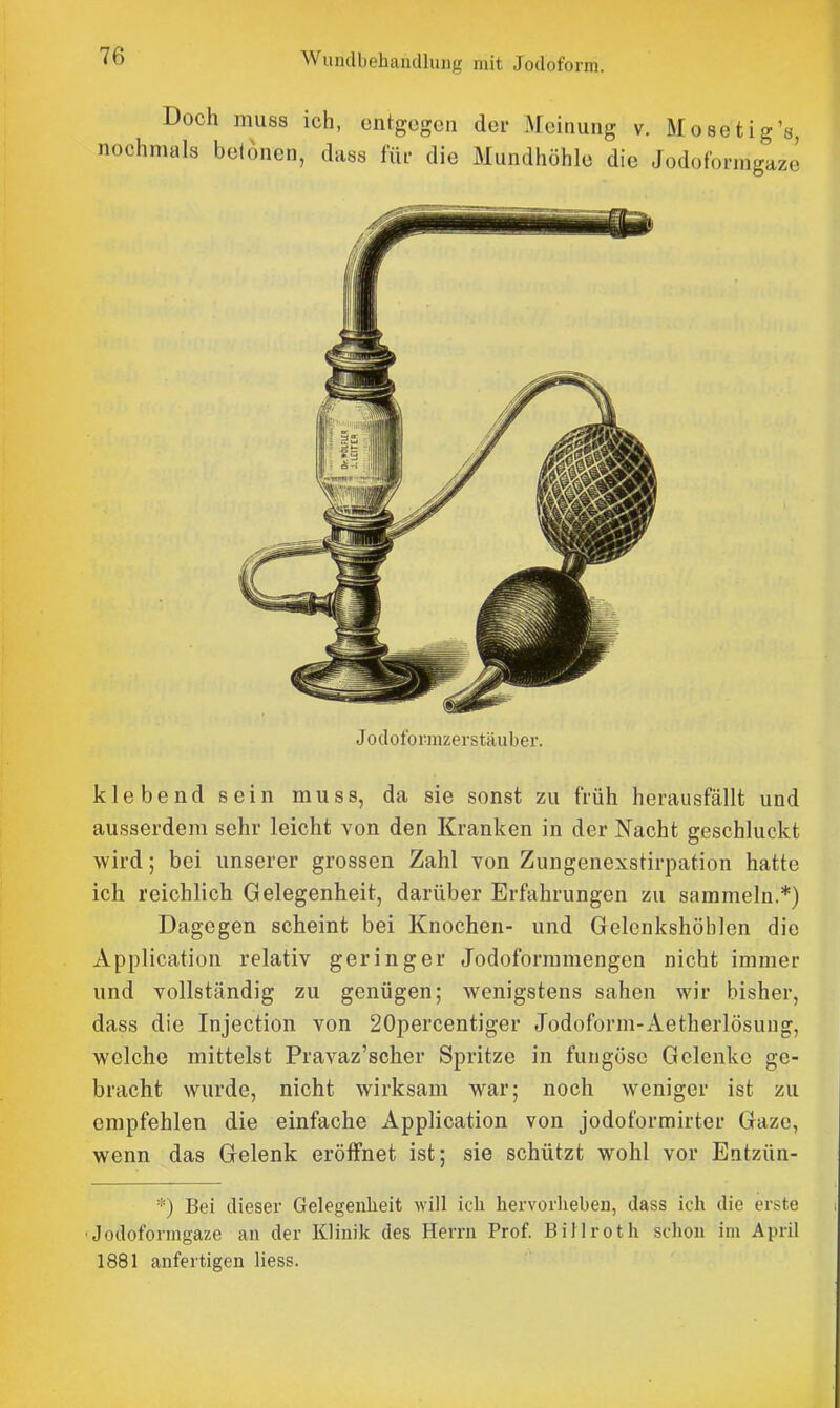 Jodofownzerstäubei'. klebend sein muss, da sie sonst zu früh herausfällt und ausserdem sehr leicht von den Kranken in der Nacht geschluckt wird; bei unserer grossen Zahl von Zungenexstirpation hatte ich reichlich Gelegenheit, darüber Erfahrungen zu sammeln.*) Dagegen scheint bei Knochen- und Gelenkshöblcn die Application relativ geringer Jodoformmengen nicht immer und vollständig zu genügen; wenigstens sahen wir bisher, dass die Injection von 20percentiger Jodoform-Aetherlösung, welche mittelst Pravaz'scher Spritze in fuiigöse Gelenke ge- bracht wurde, nicht wirksam war; noch weniger ist zu empfehlen die einfache Application von jodoformirter Gaze, wenn das Gelenk eröffnet ist; sie schützt wohl vor Entzün- Bei dieser Gelegenheit will ich hervorheben, dass ich die erste ■Jodoformgaze an der Klinik des Herrn Prof. Billroth schon im April 1881 anfertigen Hess.