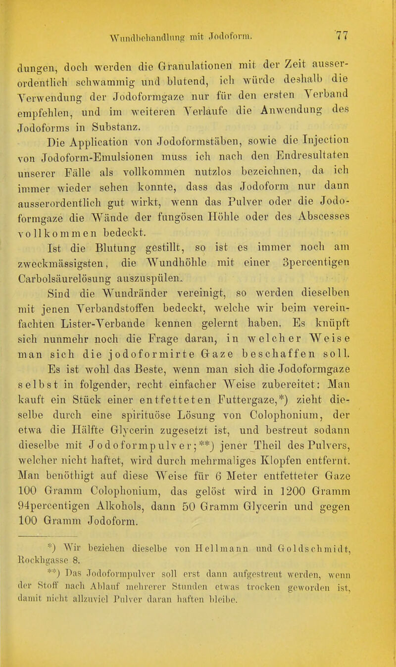 düngen, doch werden die Granulationen mit der Zeit ausser- ordentlich schwammig- und blutend, ich würde deshalb die Yerwendung der Jodoformgaze nur für den ersten Verband empfehlen, und im weiteren Yerlaufe die Anwendung des Jodoforms in Substanz. Die Application von Jodoformstäben, sowie die Injection von Jodoform-Emulsionen muss ich nach den Endresultaten unserer Fälle als vollkommen nutzlos bezeichnen, da ich immer wieder sehen konnte, dass das Jodoform nur dann ausserordentlich gut wirkt, wenn das Pulver oder die Jodo- formgaze die Wände der fungösen Höhle oder des Abscesses vollkommen bedeckt. Ist die Blutung gestillt, so ist es immer noch am zweckmässigsten, die Wundhöhle mit einer Spercentigen Carbolsäurelösung auszuspülen- Sind die Wundränder vereinigt, so werden dieselben mit jenen YerbandstofFen bedeckt, welche wir beim verein- fachten Lister-Yerbande kennen gelernt haben. Es knüpft sich nunmehr noch die Frage daran, in welcher Weise man sich die jodoformirte Gaze beschaffen soll. Es ist wohl das Beste, wenn man sich die Jodoformgaze selbst in folgender, recht einfacher Weise zubereitet: Man kauft ein Stück einer entfetteten Futtergaze,*) zieht die- selbe durch eine spirituöse Lösung von Colophonium, der etwa die Hälfte Glycerin zugesetzt ist, und bestreut sodann dieselbe mit Jodoformpulver;**) jener Theil des Pulvers, welcher nicht haftet, wird durch mehrmaliges Klopfen entfernt. Man benöthigt auf diese Weise für 6 Meter entfetteter Gaze 100 Gramm Colophonium, das gelöst wird in 1200 Gramm 94percentigen Alkohols, dann 50 Gramm Glycerin und gegen 100 Gramm Jodoform. *) Wir beziehen dieselbe von Hell mann und Goldscbmidt, Rockbgassc 8. **) Das Jodoformpnlver soll erst dann anfgestrent werden, wenn der Stoff nach Ablanf mehrerer Stnnden etwas trocken geworden ist, damit nidit allzuviel Pulver daran haften bleii)e.