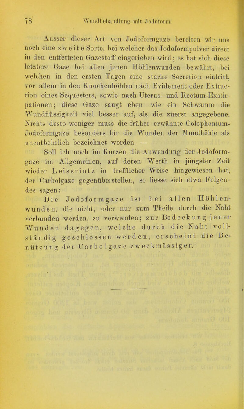Aussei dieser Art von Jodoformgaze bereiten wir uns noch eine zweite Sorte, bei welcher das Jodoformpulver direct in den entfetteten Gazestoff eingerieben wird; es hat sich diese letztere Gaze bei allen jenen Höhlenwunden bewährt, bei welchen in den ersten Tagen eine starke Secretion eintritt, vor allem in den Knochenhöhlen nach Evidement oder Extrac- tion eines Sequesters, sowie nach Uterus- und Rectum-Exstir- pationen; diese Gaze saugt eben wie ein Schwamm die Wundflüssigkeit viel besser auf, als die zuerst angegebene. Nichts desto weniger muss die früher erwähnte Colophonium- Jodoformgaze besonders für die Wunden der Mundhöhle als unentbehrlich bezeichnet werden. — Soll ich noch im Kurzen die Anwendung der Jodoform- gaze im Allgemeinen, auf deren Werth in jüngster Zeit wieder Leissrintz in trefflicher Weise hingewiesen hat, der Carbolgaze gegenüberstellen, so Hesse sich etwa Folgen- des sagen: Die Jodoformgaze ist bei allen Höhlen- wunden, die nicht, oder nur zum Theile durch die Naht verbunden werden, zu verwenden; zur Bedeckung jener Wunden dagegen, welche durch die Naht voll- ständig geschlossen werden, erscheint die Be- nützung der Carbolgaze zweckmässiger.