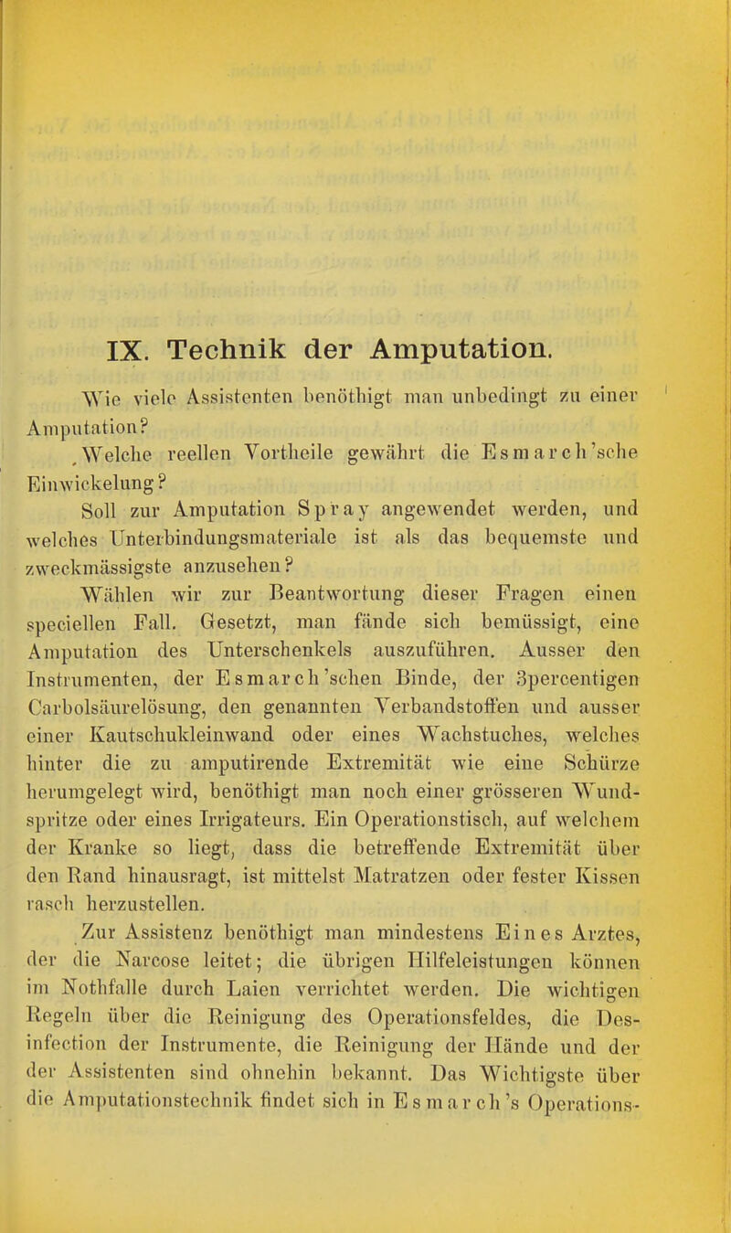 IX. Technik der Amputation. Wie viele Assistenten benöthigt man unbedingt zu einer Amputation? ^Welche reellen Vortheile gewährt die Esmarch'sehe Einwickelung? Soll zur Amputation Spray angewendet werden, und welches Unterbindungsmateriale ist als das bequemste und zweckmässigste anzusehen ? Wählen wir zur Beantwortung dieser Fragen einen speciellen Fall. Gesetzt, man fände sich bemüssigt, eine Amputation des Unterschenkels auszuführen. Ausser den Instrumenten, der Esmarch'sehen Binde, der Spercentigen Cnrbolsäurelösung, den genannten Yerbandstoften und ausser einer Kautschukleinwand oder eines Wachstuches, welches hinter die zu amputirende Extremität wie eine Schürze herumgelegt wird, benöthigt man noch einer grösseren Wund- spritze oder eines Irrigateurs. Ein Operationstisch, auf welchem der Kranke so liegt, dass die betreffende Extremität über den Rand hinausragt, ist mittelst Matratzen oder fester Kissen rasch herzustellen. Zur Assistenz benöthigt man mindestens Eines Arztes, der die Narcose leitet; die übrigen Hilfeleistungen können \m Nothfalle durch Laien verrichtet werden. Die wichtigen Regeln über die Reinigung des Operationsfeldes, die ües- infection der Instrumente, die Reinigung der Hände und der der Assistenten sind ohnehin bekannt. Das Wichtigste über die Amputationstechnik findet sich in E smarch's Operations-
