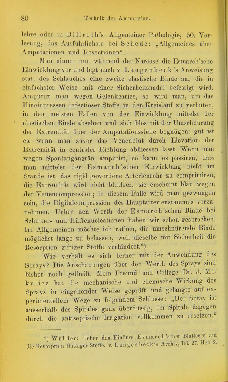 lehre oder in Billrotli's Allgemeiner PnBiologie, 50. Vor- lesung, (las Ausführlichste bei Schede: „A^Ugemeines über Amputationen und Resectionen, Man nimmt nun während der Narcose die Esmarch'sche Einwicklung vor und legt nach v. Langenbeck's Anweisung statt des Schlauches eine zweite elastische Binde an, die in einfachster Weise mit einer Sicherheitsnadel befestigt wird. Amputirt man wegen Gelenkcaries, so wird man, um das ]lineinpressen infectiöser Stoffe in den Kreislauf zu verhüten, in den meisten Fällen von der Einwicklung mittelst der elastischen Binde absehen und sich blos mit der Umschnürung der Extremität über der Amputationsstelle begnügen; gut ist es, wenn man zuvor das Venenblut durch Elevation^ der Extremität in centraler Richtung abfliessen lässt. Wenn man wegen Spontangangrän amputirt, so kann es passiren, dass man mittelst der Esmarch'sehen Einwicklung nicht im Stande ist, das rigid gewordene Arterienrohr zu comprimiren, die Extremität wird nicht blutleer, sie erscheint blau wegen der Venencompression; in diesem Falle wird man gezwungen sein, die Digitalcompression des Hauptarterienstammes vorzu- nehmen, lieber den Werth der Esmarch'sehen Binde bei Schulter- und Hüftenucleationen haben wir schon gesprochen. Im Allgemeinen möchte ich rathen, die umschnürende Binde möslichst lange zu belassen, weil dieselbe mit Sicherheit die OD ' Resorption giftiger Stoffe verhindert.*) Wie verhält es sich ferner mit der Anwendung des Sprays? Die Anschauungen über den Werth des Sprays sind bisher noch getheilt. Mein Freund und College Dr. J. Mi- kulicz hat die mechanische und chemische Wirkung des Sprays in eingehender Weise geprüft und gelangte auf ex- perimentellem Wege zu folgendem Schlüsse: „Der Spray ist ausserhalb des Spitales ganz überflüssig, im Spitale dagegen durch die antiseptische Irrigation vollkommen zu ersetzen.« *; Wölfl er: Ueber den Einfluss Esmarcli'scher Blutleere auf die Resorption flüssiger Stoffe, v. Langenbeck's Archiv, Bd. 27, Heft 2.