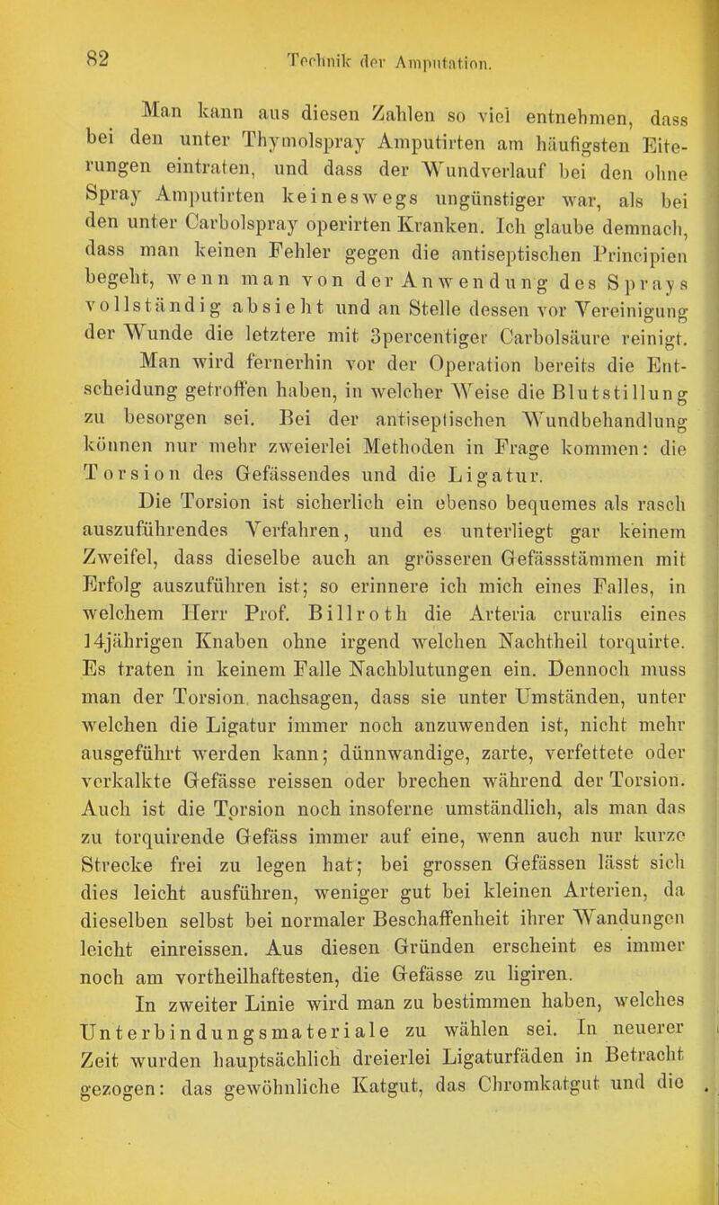 Man kann aus diesen Zahlen so viel entnehmen, dass bei den unter Thymolspray Amputirten am häufigsten Eite- rungen eintraten, und dass der Wundverlauf bei den ohne Spray Amputirten keineswegs ungünstiger war, als bei den unter Carbolspray operirten Kranken. Ich glaube demnach, dass man keinen Fehler gegen die antiseptischen Principien begeht, wenn man von der Anwendung des Sprays vollständig absieht und an Stelle dessen vor Vereinigung der Wunde die letztere mit Spercentiger Carbolsäure reinigt. Man wird fernerhin vor der Operation bereits die Ent- scheidung getroffen haben, in welcher Weise die Blutstillung zu besorgen sei. Bei der antiseptischen Wundbehandlung können nur mehr zweierlei Methoden in Frage kommen: die Torsion des Gefässendes und die Ligatur. Die Torsion ist sicherlich ein ebenso bequemes als rasch auszuführendes Verfahren, und es unterliegt gar keinem Zweifel, dass dieselbe auch an grösseren Gefässstämmen mit Erfolg auszuführen ist; so erinnere ich mich eines Falles, in welchem Herr Prof. Billroth die Arteria cruralis eines ] 4jährigen Knaben ohne irgend welchen Nachtheil torquirte. Es traten in keinem Falle Nachblutungen ein. Dennoch muss man der Torsion nachsagen, dass sie unter Umständen, unter welchen die Ligatur immer noch anzuwenden ist, nicht mehr ausgeführt werden kann; dünnwandige, zarte, verfettete oder verkalkte Gefässe reissen oder brechen während der Torsion. Auch ist die Torsion noch insoferne umständlich, als man das zu torquirende Gefäss immer auf eine, wenn auch nur kurze Strecke frei zu legen hat; bei grossen Gefässen lässt sich dies leicht ausführen, weniger gut bei kleinen Arterien, da dieselben selbst bei normaler Beschaffenheit ihrer Wandungen leicht einreissen. Aus diesen Gründen erscheint es immer noch am vortheilhaftesten, die Gefässe zu ligiren. In zweiter Linie wird man zu bestimmen haben, welches Unterbindungsmateriale zu wählen sei. In neuerer . Zeit wurden hauptsächlich dreierlei Ligaturfäden in Betracht gezogen: das gewöhnliche Katgut, das Chromkatgut und die ,