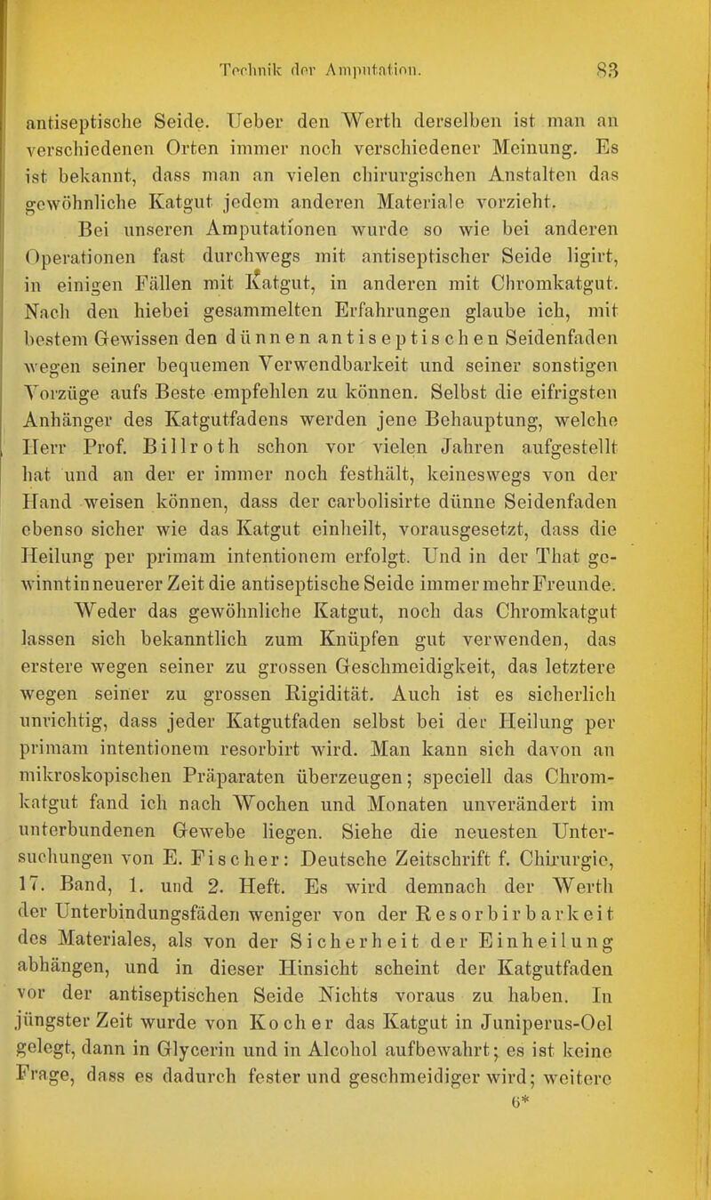 antiseptische Seide. lieber den Werth derselben ist man an verschiedenen Orten immer noch verschiedener Meinung. Es ist bekannt, dass man an vielen chirurgischen Anstalten das gewöhnliche Katgut jedem anderen Materiale vorzieht. Bei unseren Amputationen wurde so wie bei anderen Operationen fast durchwegs mit antiseptischer Seide ligirt, in einigen Fällen mit I^atgut, in anderen mit Cliromkatgut. Nach den hiebei gesammelten Erfahrungen glaube ich, mit bestem Gewissen den dünnen antiseptischen Seidenfaden wegen seiner bequemen Verwendbarkeit und seiner sonstigen Vorzüge aufs Beste empfehlen zu können. Selbst die eifrigsten Anhänger des Katgutfadens werden jene Behauptung, welche Herr Prof. B i 11 r o t h schon vor vielen Jahren aufgestellt hat und an der er immer noch festhält, keineswegs von der Pfand weisen können, dass der carbolisirte dünne Seidenfaden ebenso sicher wie das Katgut einheilt, vorausgesetzt, dass die Heilung per primam intentionem erfolgt. Und in der That gc- winntin neuerer Zeit die antiseptische Seide immer mehr Freunde. Weder das gewöhnliche Katgut, noch das Chromkatgut lassen sich bekanntlich zum Knüpfen gut verwenden, das erstere wegen seiner zu grossen Geschmeidigkeit, das letztere wegen seiner zu grossen Rigidität. Auch ist es sicherlich unrichtig, dass jeder Katgutfaden selbst bei der Heilung per primam intentionem resorbirt wird. Man kann sich davon an mikroskopischen Präparaten überzeugen; speciell das Chrom- katgut fand ich nach Wochen und Monaten unverändert im unterbundenen Gewebe liegen. Siehe die neuesten Unter- suchungen von E. Fischer: Deutsche Zeitschrift f. Chii-urgie, 17. Band, 1. und 2. Heft. Es wird demnach der Werth der Unterbindungsfäden weniger von der Resorbirbarkeit des Materiales, als von der Sicherheit der Einheilung abhängen, und in dieser Hinsicht scheint der Katgutfaden vor der antiseptischen Seide Nichts voraus zu haben. In jüngster Zeit wurde von Koch er das Katgut in Juniperus-Oel gelegt, dann in Glycerin und in Alcohol aufbewahrt; es ist keine Frage, dass es dadurch festerund geschmeidiger wird; weitere