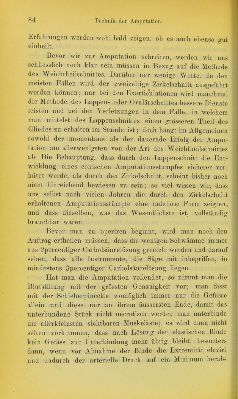 Erfahrungen werden wohl bald zeigen, ob es auch ebenso gut einheilt. Bevor wir zur Amputation schreiten, werden wir uns schliesshch noch klar sein müssen in Bezug auf die Methode des Weichtheilschnittes. Darüber'nur wenige Worte. In den meisten Fällen wird der zweizeitige Zirkelschnitt ausgeführt werden können; nur bei den Exarticulationen wird manchmal die Methode des Lappen- oder Ovalärschnittes bessere Dienste leisten und bei den Verletzungen in dem Falle, in welchem man mittelst des Lappenschnittes einen grösseren Theil des Gliedes zu erhalten im Stande ist; doch hängt im Allgemeinen sowohl der momentane als der dauernde Erfolg der Ampu- tation am allerwenigsten von der Art des Weichtheilschnittes ab. Die Behauptung, dass durch den Lappenschnitt die Ent- wicklung eines conischen Amputationsstumpfes sicherer ver- hütet werde, als durch den Zirkelschnitt, scheint bisher noch nicht hinreichend bewiesen zu sein; so viel wissen wir, dass uns selbst nach vielen Jahren die durch den Zirkelschnitt erhaltenen Amputationsstümpfe eine tadellose Form zeigten, und dass dieselben, was das Wesentlichste ist, vollständig brauchbar waren. Bevor man zu operiren beginnt, wird man noch den Auftrag ertheilen müssen, dass die wenigen Schwämme immer aus 2percentiger Carbolsäurelösung gereicht werden und darauf sehen, dass alle Instrumente, die Säge mit inbegriffen, in mindestens Spercentiger Carbolsäurelösung liegen. Hat man die Amputation vollendet, so nimmt man die Blutstillung mit der grössten Genauigkeit vor; man fasst mit der Schieberpincette womöglich immer nur die Gefässe allein und diese nur an ihrem äussersten Ende, damit das unterbundene Stück nicht necrotisch werde; man unterbinde die allerkleinsten sichtbaren Muskeläste; es wird dann nicht selten vorkommen, dass nach Lösung der elastischen Binde kein Gefäss zur Unterbindung mehr übrig bleibt, besonders dann, wenn vor Abnahme der Binde die Extremität elevirt und dadurch der arterielle Druck auf ein Minimum herab-