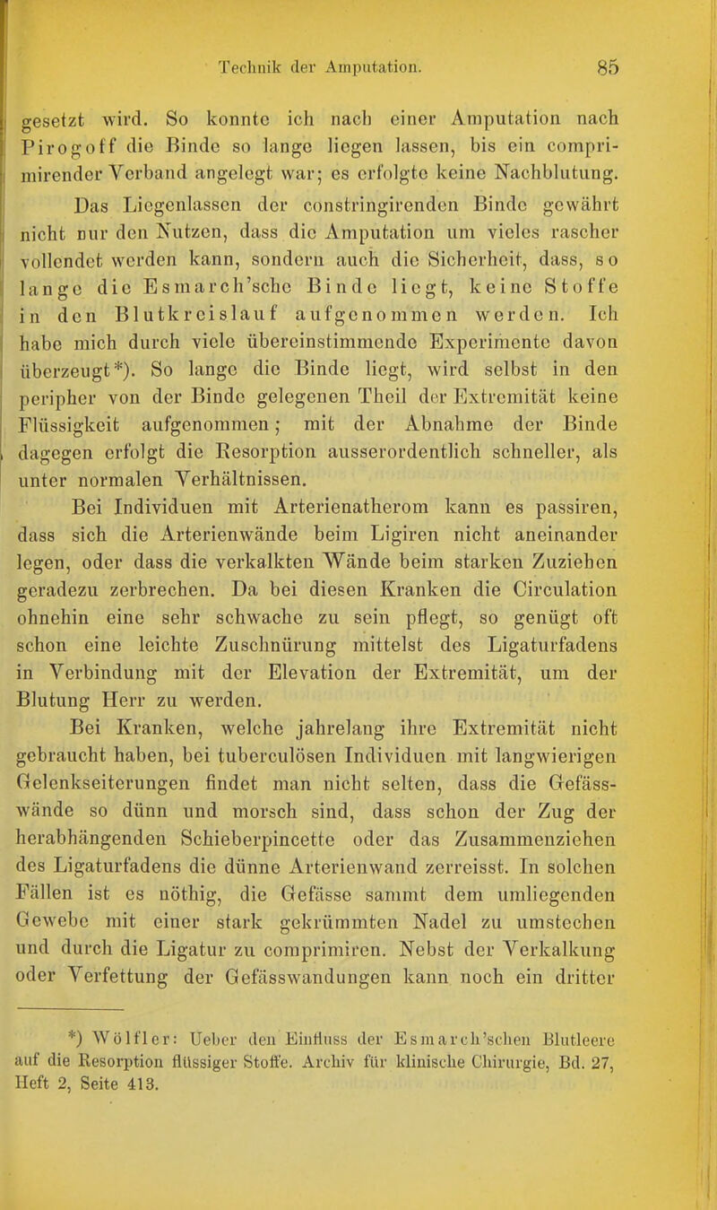 gesetzt wird. So konnte ich nach einer Amputation nach Pirogoff die Binde so lange liegen lassen, bis ein compri- mirender Verband angelegt war; es erfolgte keine Nachblutung. Das Liegenlassen der constringirenden Binde gewährt nicht nur den Nutzen, dass die Amputation um vieles rascher Yollcndet werden kann, sondern auch die Sicherheit, dass, so lange die Esmarch'schc Binde liegt, keine Stoffe in den Blutkreislauf aufgenommen werden. Ich habe mich durch viele übereinstimmende Experimente davon überzeugt*). So lange die Binde liegt, wird selbst in den peripher von der Binde gelegenen Theil der Extremität keine Flüssigkeit aufgenommen ,• mit der Abnahme der Binde dagegen erfolgt die Resorption ausserordentlich schneller, als unter normalen Verhältnissen. Bei Individuen mit Arterienatherom kann es passiren, dass sich die Arterienwände beim Ligiren nicht aneinander legen, oder dass die verkalkten Wände beim starken Zuziehen geradezu zerbrechen. Da bei diesen Kranken die Circulation ohnehin eine sehr schwache zu sein pflegt, so genügt oft schon eine leichte Zuschnürung mittelst des Ligaturfadens in Verbindung mit der Elevation der Extremität, um der Blutung Herr zu werden. Bei Kranken, welche jahrelang ihre Extremität nicht gebraucht haben, bei tuberculösen Individuen mit langwierigen Gelenkseiterungen findet man nicht selten, dass die Gefäss- wände so dünn und morsch sind, dass schon der Zug der herabhängenden Schieberpincette oder das Zusammenziehen des Ligaturfadens die dünne Arterienwand zerreisst. In solchen Fällen ist es nöthig, die Gefässe sammt dem umliegenden Gewebe mit einer stark gekrümmten Nadel zu umstechen und durch die Ligatur zu comprimiren. Nebst der Verkalkung oder Verfettung der Gefässwandungen kann noch ein dritter *) Wölfler: lieber den Einfluss der Esmarcli'sehen Blutleere auf die Resorption flüssiger Stott'e. Archiv für klinische Chirurgie, Bd. 27, Heft 2, Seite 413.