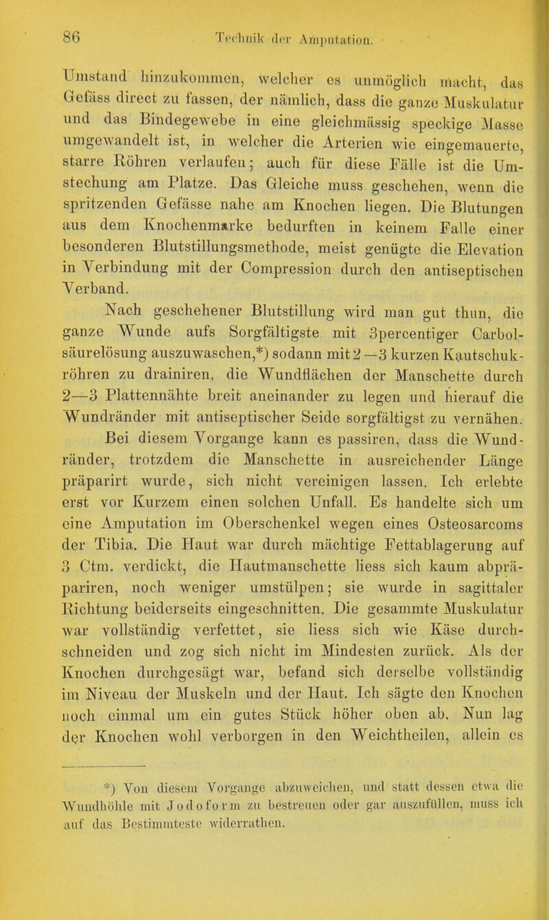 Umstand liiii/Aikommcn, welcher es unmöglich niacht, das Geliiss direct zu fassen, der nämlich, dass die ganze Muskulatur und das Bindegewebe in eine gleichmässig speckige Masse umgewandelt ist, in welcher die Arterien wie eingemauerte, starre Röhren verlaufen; auch für diese Fälle ist die Um- stechung am Platze. Das Gleiche muss geschehen, wenn die spritzenden Gefässe nahe am Knochen liegen. Die Blutungen aus dem Knochenmarke bedurften in keinem Falle einer besonderen Blutstillungsmethode, meist genügte die Elevation in Verbindung mit der Compression durch den antiseptischen Verband. Nach geschehener Blutstillung wird man gut thun, die ganze Wunde aufs Sorgfältigste mit Spercentiger Carbol- säurelösung auszuwaschen,*) sodann mit2 —3 kurzen K^utschuk- röhren zu drainiren, die Wundflächen der Manschette durch 2—3 Plattennähte breit aneinander zu legen und hierauf die Wundränder mit antiseptischer Seide sorgfältigst zu vernähen. Bei diesem Vorgange kann es passiren, dass die Wund- ränder, trotzdem die Manschette in ausreichender Länge präparirt wurde, sich nicht vereinigen lassen. Ich erlebte erst vor Kurzem einen solchen Unfall. Es handelte sich um eine Amputation im Oberschenkel wegen eines Osteosarcoms der Tibia. Die Haut war durch mächtige Fettablagerung auf 3 Ctm. verdickt, die Hautmanschette liess sich kaum abprä- pariren, noch weniger umstülpen; sie wurde in sagittalcr Richtung beiderseits eingeschnitten. Die gesammte Muskulatur war vollständig verfettet, sie liess sich wie Käse durch- schneiden und zog sich nicht im Mindesten zurück. Als der Knochen durchgesägt war, befand sich derselbe vollständig im Niveau der Muskeln und der Haut. Ich sägte den Knochen noch einmal um ein gutes Stück höher oben ab. Nun lag der Knochen wohl verborgen in den Weichtheilen, allein es *) Vou diesem Vorgänge abzuweiclieii, und statt dessen etwa die Wundhölile mit Jodoform zu bestreuen oder gar auszufüllen, muss ich auf das Bestimmteste widerrathen.