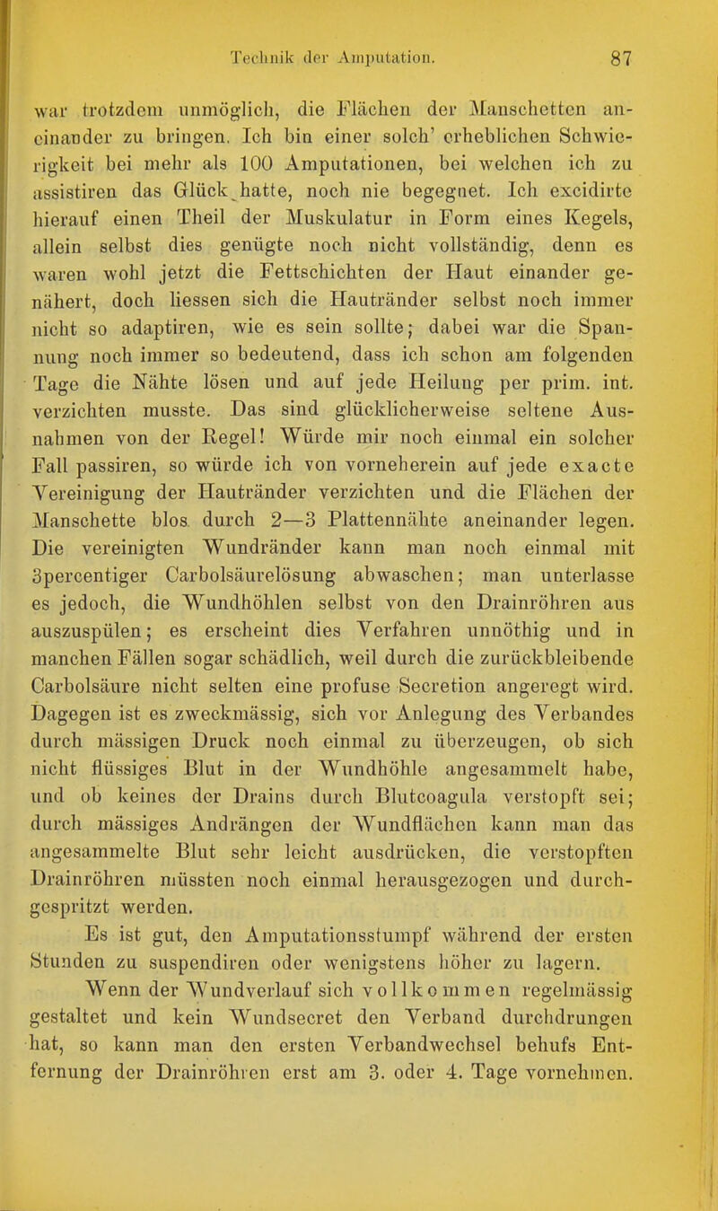 war trotzdem unmöglich, die Flächen der Manschetten an- einander zu bringen. Ich bin einer solch' erheblichen Schwie- rigkeit bei mehr als 100 Amputationen, bei welchen ich zu rtssistiren das Glück hatte, noch nie begegnet. Ich excidirte hierauf einen Theil der Muskulatur in Form eines Kegels, allein selbst dies genügte noch nicht vollständig, denn es waren wohl jetzt die Fettschichten der Haut einander ge- nähert, doch Hessen sich die Hautränder selbst noch immer nicht so adaptiren, wie es sein sollte; dabei war die Span- nung noch immer so bedeutend, dass ich schon am folgenden • Tage die Nähte lösen und auf jede Heilung per prim. int. verzichten musste. Das sind glücklicherweise seltene Aus- nahmen von der Regel! Würde mir noch einmal ein solcher Fall passiren, so würde ich von vorneherein auf jede exacte Yereinigung der Hautränder verzichten und die Flächen der Manschette blos durch 2—3 Plattennähte aneinander legen. Die vereinigten Wundränder kann man noch einmal mit Spercentiger Carbolsäurelösung abwaschen; man unterlasse es jedoch, die Wundhöhlen selbst von den Drainröhren aus auszuspülen; es erscheint dies Verfahren unnöthig und in manchen Fällen sogar schädlich, weil durch die zurückbleibende Carbolsäure nicht selten eine profuse Secretion angeregt wird. Dagegen ist es zweckmässig, sich vor Anlegung des Verbandes durch mässigen Druck noch einmal zu überzeugen, ob sich nicht flüssiges Blut in der Wundhöhle angesammelt habe, und ob keines der Drains durch Blutcoagula verstopft sei; durch mässiges Andrängen der Wundflächen kann man das angesammelte Blut sehr leicht ausdrücken, die verstopften Drainröhren müssten noch einmal herausgezogen und durch- gespritzt werden. Es ist gut, den Amputationsstumpf während der ersten Stunden zu suspendiren oder wenigstens höher zu lagern. Wenn der Wundverlauf sich vollkommen regelmässig gestaltet und kein Wundsecret den Verband durchdrungen hat, so kann man den ersten Verbandwechsel behufs Ent- fernung der Drainröhren erst am 3. oder 4. Tage vornehmen.
