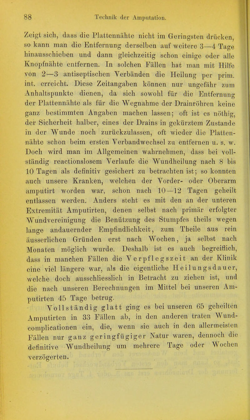 Zeigt sich, dass die Platteunähte nicht im Geringsten drücken, so kann man die Entfernung derselben auf weitere 3—4 Tage hinausschieben und dann gleichzeitig schon einige oder alle Knopfnähte entfernen. In solchen Fällen hat man mit Hilfe von 2—3 antiseptischen Verbänden die Heilung per prim. int. erreicht. Diese Zeitangaben können nur ungefähr zum Anhaltspunkte dienen, da sich sowohl für die Entfernung der Plattennähtc als für die Wegnahme der Drainröhren keine ganz bestimmten Angaben machen lassen; oft ist es nöthig, der Sicherheit halber, eines der Drains in gekürztem Zustande in der Wunde noch zurückzulassen, oft wieder die Platten- nähtc schon beim ersten Verbandwechsel zu entfernen u. s. w. Doch wird man im Allgemeinen wahrnehmen, dass bei voll- ständig reactionslosem Verlaufe die Wundheilung nach 8 bis 10 Tagen als definitiv gesichert zu betrachten ist; so konnten auch unsere Kranken, welchen der Vorder- oder Oberarm amputirt worden war, schon nach 10 — 12 Tagen geheilt entlassen werden. Anders steht es mit den an der unteren Extremität Amputirten, denen selbst nach primär erfolgter Wundvereinigung die Benützung des Stumpfes theils wegen lange andauernder Empfindhchkeit, zum Theile aus rein äusserlichen Gründen erst nach Wochen, ja selbst nach Monaten möglich wurde. Deshalb ist es auch begreiflich, dass in manchen Fällen die Verpflegszeit an der Klinik eine viel längere war, als die eigentliche Heilungsdauer, welche doch ausschliesslich in Betracht zu ziehen ist, und die nach unseren Berechnungen im Mittel bei unseren Am- putirten 45 Tage betrug. Vollständig glatt ging es bei unseren 65 geheilten Amputirten in 33 Fällen ab, in den anderen traten Wund- complicationen ein, die, wenn sie auch in den allermeisten Fällen nur ganz geringfügiger Natur waren, dennoch die definitive Wundheilung um mehrere Tage oder Wochen verzögerten.