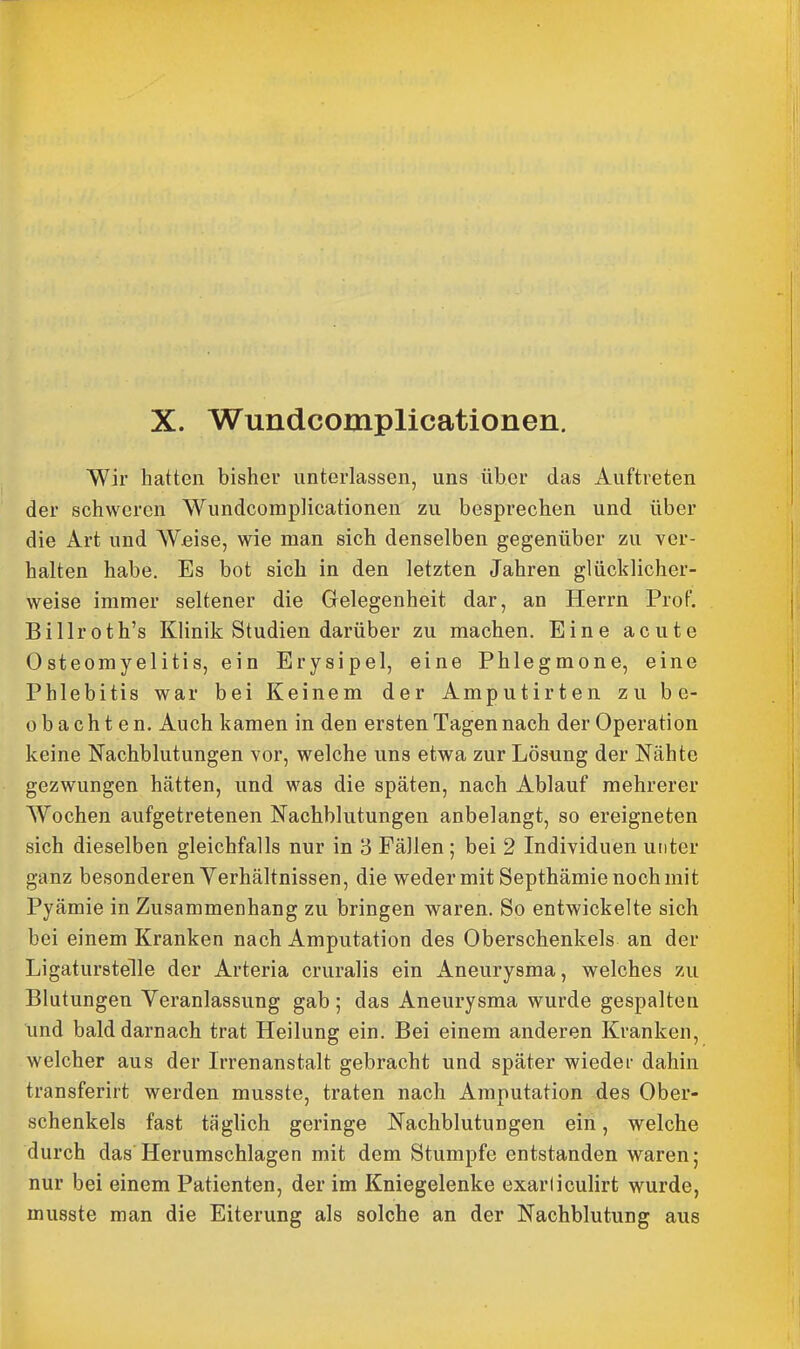 X. Wundcomplicationen. Wir hatten bisher unterlassen, uns über das Auftreten der schweren Wundcomplicationen zu besprechen und über die Art und Weise, wie man sich denselben gegenüber zu ver- halten habe. Es bot sich in den letzten Jahren glücklicher- weise immer seltener die Gelegenheit dar, an Herrn Prof. Billroth's Klinik Studien darüber zu machen. Eine acute Osteomyelitis, ein Erysipel, eine Phlegmone, eine Phlebitis war bei Keinem der Amputirten zu be- obachten. Auch kamen in den ersten Tagen nach der Operation keine Nachblutungen vor, welche uns etwa zur Lösung der Nähte gezwungen hätten, und was die späten, nach Ablauf mehrerer Wochen aufgetretenen Nachblutungen anbelangt, so ereigneten sich dieselben gleichfalls nur in 3 Fällen ; bei 2 Individuen unter ganz besonderen Yerhältnissen, die weder mit Septhämie noch mit Pyämie in Zusammenhang zu bringen waren. So entwickelte sich bei einem Kranken nach Amputation des Oberschenkels an der Ligaturstelle der Arteria cruralis ein Aneurysma, welches zu Blutungen Yeranlassung gab; das Aneurysma wurde gespalten und bald darnach trat Heilung ein. Bei einem anderen Kranken, welcher aus der Irrenanstalt gebracht und später wieder dahin transferirt werden musste, traten nach Amputation des Ober- schenkels fast täglich geringe Nachblutungen ein, welche durch das Herumschlagen mit dem Stumpfe entstanden waren; nur bei einem Patienten, der im Kniegelenke exarliculirt wurde, musste man die Eiterung als solche an der Nachblutung aus