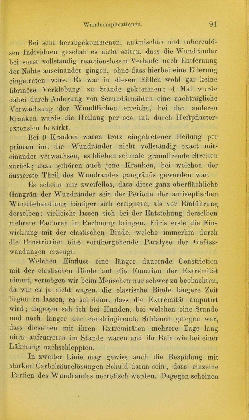 Bei sehr herabgekominenen, anämischen und tubcrculö- sen Individuen geschah es nicht selten, dass die Wundrändcr bei sonst vollständig reactionslosem Verlaufe nach Entfernung der Nähte auseinander gingen, ohne dass hierbei eine Eiterung eingetreten wäre. Es war in diesen Fällen wohl gar keine fibrinöse Verklebung zu Staude gekommen; 4 Mal wurde dabei durch Anlegung von Secundärnähten eine nachträgliche Verwachsung der Wundflächen erreicht, bei den anderen Kranken wurde die Heilung per sec. int. durch Heftpflaster- extension bewirkt. Bei 9 Kranken waren trotz eingetretener Heilung per primam int. die Wundränder nicht vollständig exact mit- einander verwachsen, es blieben schmale granulirende Streifen zurück; dazu gehören auch jene Kranken, bei welchen der äusserste Theil des Wundrandes gangränös geworden war. Es scheint mir zweifellos, dass diese ganz oberflächliche Gangrän der Wundränder seit der Periode der antiseptischen Wimdbehandlung häufiger sich ereignete, als vor Einführung derselben: vielleicht lassen sich bei der Entstehung derselben mehrere Factoren in Rechnung bringen. Für's erste die Ein- wicklung mit der elastischen Binde, welche immerhin durch die Constriction eine vorübergehende Paralyse der Gefäss- wandungen erzeugt. Welchen Einfluss eine länger dauernde Constriction mit der elastischen Binde auf die Function der Extremität nimmt, vermögen wir beim Menschen nur schwer zu beobachten, da wir es ja nicht wagen, die elastische Binde längere Zeit liegen zu lassen, es sei denn, dass die Extremität amputirt wird ; dagegen sah ich bei Hunden, bei welchen eine Stunde und noch länger der constringirende Schlauch gelegen war, dass dieselben mit ihren Extremitäten mehrere Tage lang nicht aufzutreten im Stande waren und ihr Bein wie bei einer Lähmung nachschleppten. In zweiter Linie mag gewiss auch die Bespülung mit starken Carbolsäurelösungen Schuld daran sein, dass einzelne Partien des Wundrandes nccrotisch werden. Dagegen scheinen