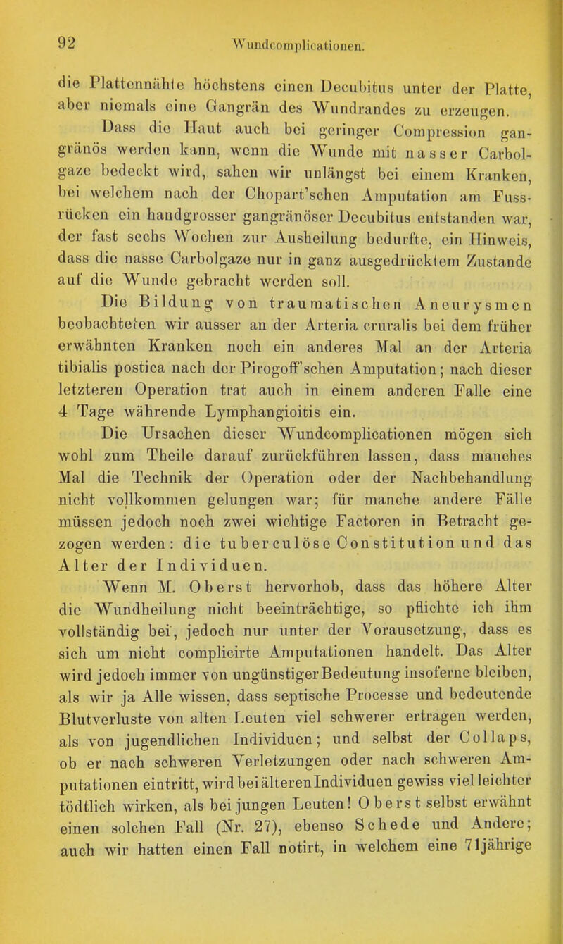 die Plattennähie höchstens einen Decubitus unter der Platte, aber niemals eine Gangrän des Wundrandes zu erzeugen. Dass die Haut auch bei geringer Compression gan- gränös werden kann, wenn die Wunde mit nasser Carbol- gazc bedeckt wird, sahen wir unlängst bei einem Kranken, bei welchem nach der Chopart'schen Amputation am Fuss- rücken ein handgrosscr gangränöser Decubitus entstanden war, der fast sechs Wochen zur Ausheilung bedurfte, ein Hinweis, dass die nasse Carbolgaze nur in ganz ausgedrücklem Zustande auf die Wunde gebracht werden soll. Die Bildung von traumatischen Aneurysmen beobachteten wir ausser an der Arteria cruralis bei dem früher erwähnten Kranken noch ein anderes Mal an der Arteria tibialis postica nach der Pirogoff'sehen Amputation; nach dieser letzteren Operation trat auch in einem anderen Falle eine 4 Tage währende Lymphangioitis ein. Die Ursachen dieser Wundcomplicationen mögen sich wohl zum Theile darauf zurückführen lassen, dass manches Mal die Technik der Operation oder der Nachbehandlung nicht vollkommen gelungen war; für manche andere Fälle müssen jedoch noch zwei wichtige Factoren in Betracht ge- zogen werden: die tuber culöse Constitution und das Alter der Individuen. Wenn M. Oberst hervorhob, dass das höhere Alter die Wundheilung nicht beeinträchtige, so pflichte ich ihm vollständig bei, jedoch nur unter der Vorausetzung, dass es sich um nicht complicirte Amputationen handelt. Das Alter wird jedoch immer von ungünstiger Bedeutung insoferne bleiben, als wir ja Alle wissen, dass septische Processe und bedeutende Blutverluste von alten Leuten viel schwerer ertragen werden, als von jugendlichen Individuen; und selbst der Collaps, ob er nach schweren Yerletzungen oder nach schweren Am- putationen eintritt, wird bei älteren Individuen gewiss viel leichter tödtlich wirken, als bei jungen Leuten! Oberst selbst erwähnt einen solchen Fall (Nr. 27), ebenso Schede und Andere; auch wir hatten einen Fall notirt, in welchem eine 71jährige