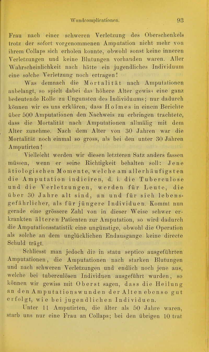 Frau nach einer schweren Verletzung des Oberschenkels trotz der sofort vorgenommenen Amputation nicht mehr von ihrem Collaps sich erholen konnte, obwohl sonst keine inneren Verletzungen und keine Blutungen vorhanden waren. Aller Wahrscheinlichkeit nach hätte ein jugendliches Individuum eine solche Verletzung noch ertragen! Was demnach die Mortalität nach Amputationen anbelangt, so spielt dabei das höhere Alter gewiss eine ganz bedeutende Rolle zu Ungunsten des Individuums; nur dadurch können wir es uns erklären, dass Holmes in einem Berichte über 500 Amputationen den Nachweis zu erbringen trachtete, dass die Mortalität nach Amputationen allmälig mit dem Alter zunehme. Nach dem Alter von 30 Jahren war die Mortalität noch einmal so gross, als bei den unter 30 Jahren Amputirten! Vielleicht werden wir diesen letzteren Satz anders fassen müssen, wenn er seine Richtigkeit behalten soll: Jene ätiologisch en Momente, welche am allerh äufigs t en die Amputation indiciren, d, i. die Tuberculose und die Verletzungen, werden für Leute, die über 30 Jahre alt sind, an und für sich lebens- gefährlicher, als für jüngere Individuen. Kommt nun gerade eine grössere Zahl von in dieser Weise schwer er- krankten äl teren Patienten zur Amputation, so wird dadurch die Amputationsstatistik eine ungünstige, obwohl die Operation als solche an dem unglücklichen Endausgange keine directe Schuld trägt. Schliesst man jedoch die in statu septico ausgeführten Amputationen, die Amputationen nach starken Blutungen und nach schweren Verletzungen und endhch noch jene aus, welche bei tuberculösen Individuen ausgeführt wurden, so können wir gewiss mit Oberst sagen, dass die Heilung an den Amputationswunden der Alten ebenso gut erfolgt, wie bei jugendlichen Individuen. Unter 1 [ Amputirten, die älter als 50 Jahre waren, starb uns nur eine Frau an Collaps; bei den übrigen 10 trat