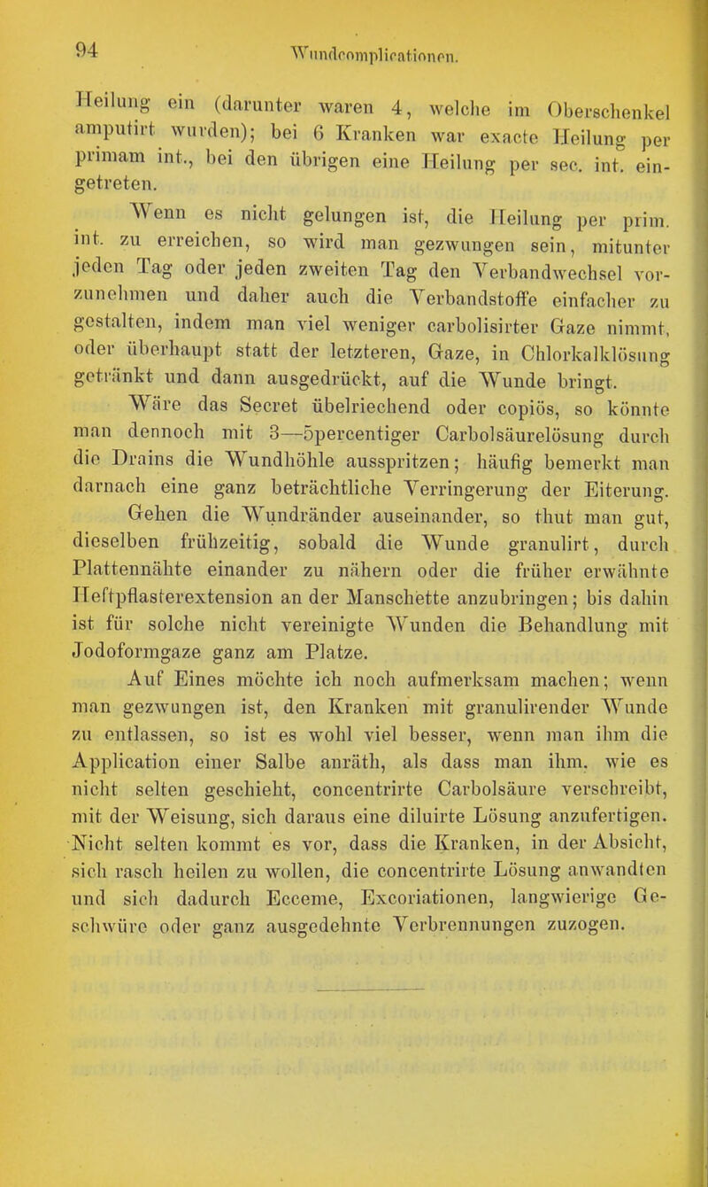 Wmulcnmpliratinnon. Heilung ein (darunter waren 4, welche im Oberschenkel amputirt wurden); bei 6 Kranken war exacte Heilung per priniam int., bei den übrigen eine Heilung per sec. int. ein- getreten. Wenn es nicht gelungen ist, die I [eilung per prim. int. zu erreichen, so wird man gezwungen sein, mitunter jeden Tag oder jeden zweiten Tag den Verbandwechsel vor- zunehmen und daher auch die Verbandstoffe einfacher zu gestalten, indem man viel weniger carbolisirter Gaze nimmt, oder überhaupt statt der letzteren, Gaze, in Chlorkalklösung getränkt und dann ausgedrückt, auf die Wunde bringt. Wäre das Secret übelriechend oder copiös, so könnte man dennoch mit 3—öpercentiger Carbolsäurelösung durch die Dra ins die Wundhöhle ausspritzen; häufig bemerkt man darnach eine ganz beträchtliche Verringerung der Eiterung. Gehen die Wundränder auseinander, so thut man gut, dieselben frühzeitig, sobald die Wunde granulirt, durch Plattennähte einander zu nähern oder die früher erwähnte Heftpflasterextension an der Manschiette anzubringen; bis dahin ist für solche nicht vereinigte Wunden die Behandlung mit Jodoformgaze ganz am Platze. Auf Eines möchte ich noch aufmerksam machen; wenn man gezwungen ist, den Kranken mit granulirender Wunde zu entlassen, so ist es wohl viel besser, wenn man ihm die Application einer Salbe anräth, als dass man ihm. wie es nicht selten geschieht, conceutrirte Carbolsäure verschreibt, mit der Weisung, sich daraus eine diluirte Lösung anzufertigen. Nicht selten kommt es vor, dass die Kranken, in der Absicht, sich rasch heilen zu wollen, die conceutrirte Lösung anwandten und sich dadurch Ecceme, Excoriationen, langwierige Ge- schwüre oder ganz ausgedehnte Verbrennungen zuzogen.