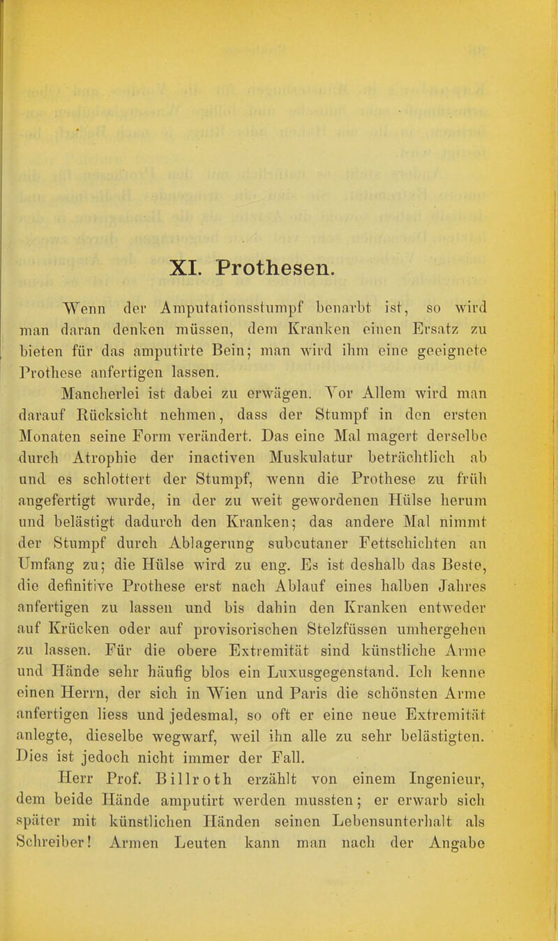 XL Prothesen. Wenn der Amputationsstumpf benarbt ist, so wird man daran denken müssen, dem Kranken einen Ersatz zu bieten für das amputirte Bein; man wird ihm eine geeignete Prothese anfertigen lassen. Mancherlei ist dabei zu erwägen. Yor Allem wird man darauf Rücksicht nehmen, dass der Stumpf in den ersten Monaten seine Form verändert. Das eine Mal magert derselbe durch Atrophie der inactiven Muskulatur beträchtlich ab und es schlottert der Stumpf, wenn die Prothese zu früh angefertigt wurde, in der zu weit gewordenen Hülse herum und belästigt dadurch den Kranken; das andere Mal nimmt der Stumpf durch Ablagerung subcutaner Fettschichten an Umfang zu; die Hülse wird zu eng. Es ist deshalb das Beste, die definitive Prothese erst nach Ablauf eines halben Jahres anfertigen zu lassen und bis dahin den Kranken entweder auf Krücken oder auf provisorischen Stelzfüssen umhergehen zu lassen. Für die obere Extremität sind künstliche Arme und Hände sehr häufig blos ein Luxusgegenstand. Ich kenne einen Herrn, der sich in Wien und Paris die schönsten Arme anfertigen liess und jedesmal, so oft er eine neue Extremität anlegte, dieselbe wegwarf, weil ihn alle zu sehr belästigten. Dies ist jedoch nicht immer der Fall. Herr Prof. Billroth erzählt von einem Ingenieur, dem beide Hände amputirt werden mussten; er erwarb sich später mit künstlichen Händen seinen Lebensunterhalt als Schreiber! Armen Leuten kann man nach der Angabe