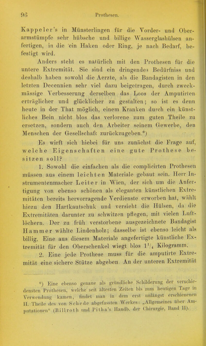 Kappeler's in Münstevlingen für die Vorder- und Ober- armstümpfe sehr hübsche und billige Wasserglashülsen an- fertigen, in die ein Haken oder Ring, je nach Bedarf, be- festigt wird. Anders steht es natürlich mit den Prothesen für die untere Extremität. Sie sind ein dringende^! Bedürfniss und deshalb haben sowohl die Aerzte, als die Bandagisten in den letzten Decennien sehr viel dazu beigetragen, durch zweck- mässige Yerbesserung derselben das Leos der Amputirton erträglicher und glücklicher zu gestalten; so ist es denn heute in der That möglich, einem Kranken durch ein künst- liches Bein nicht blos das verlorene zum guten Theile zu ersetzen, sondern auch den Arbeiter seinem Gewerbe, den Menschen der Gesellschaft zurückzugeben.*) Es wirft sich hiebei für uns zunächst die Frage auf, welche Eigenschaften eine gute Prothese be- sitzen soll? 1. Sowohl die einfachen als die complicirten Prothesen müssen aus einem leichten Materiale gebaut sein. Herr In- strumentenmacher Leiter in Wien, der sich um die Anfer- tigung von ebenso schönen als eleganten künstlichen Extre- mitäten bereits hervorragende Verdienste erworben hat, wählt hiezu den Hartkautschuk und versieht die Hülsen, da die Extremitäten darunter zu schwitzen pflegen, mit vielen Luft- löchern. Der zu früh verstorbene ausgezeichnete Bandagist Hammer wählte Lindenholz; dasselbe ist ebenso leicht als billig. Eine aus diesem Materiale angefertigte künstliche Ex- tremität für den Oberschenkel wiegt blos V!i Kilogramm. 2. Eine jede Prothese muss für die amputirte Extre- mität eine sichere Stütze abgeben. An der unteren Extremität *) Eine ebenso genaue als giündliclie Scliilderung der verschie- densten Prothesen, welche seit ältesten Zeiten his zum heutigen Tage in Verwendung kamen, findet man in dem erst unlängst erschienenen II. Theile des von Schede ahgefassten Werkes: „Allgemeines iiher Am- putationen (Billroth und l'itha's Handh. der Chirurgie, Band II).