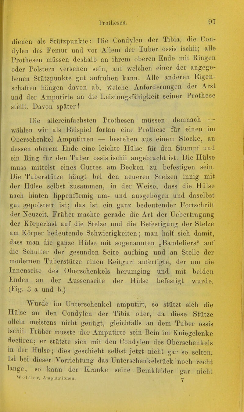 aienen als Stützpunkte: Die Condylen der Tibia, die Con- dylon des Femur und vor Allem der Tuber ossis ischii; alle Prothesen müssen deshalb an ihrem oberen Ende mit Ringen oder Polstern versehen sein, auf welchen einer der angege- benen Stützpunkte gut aufruhen kann. Alle anderen Eigen- schaften hängen davon ab, \telche Anforderungen der Arzt und der Amputirte an die Leistungsfähigkeit seiner Prothese stellt. Davon später! Die allereinfachsten Prothesen müssen demnach — wählen wir als Beispiel fortan eine Prothese für einen im Oberschenkel Amputirten — bestehen aus einem Stocke, an dessen oberem Ende eine leichte Hülse für den Stumpf und ein Ring für den Tuber ossis ischii angebracht ist. Die Hülse muss mittelst eines Gurtes am Becken zu befestigen sein. Die Tuberstütze hängt bei den neueren Stelzen innig mit der Hülse selbst zusammen, in der Weise, dass die Hülse nach hinten lippenförmig um- und ausgebogen und daselbst gut gepolstert ist; das ist ein ganz bedeutender Fortschritt der Neuzeit. Früher machte gerade die Art der Uebertragung der Körperlast auf die Stelze und die Befestigung der Stelze am Körper bedeutende Schwierigkeiten; man half sich damit, dass man die ganze Hülse mit sogenannten „Bandeliers auf die Schulter der gesunden Seite aufhing und an Stelle der modernen Tuberstütze einen Reitgurt anfertigte, der um die Innenseite des Oberschenkels herumging und mit beiden Enden an der Ausseuseite der Hülse befestigt wurde. (Fig. 3 a und b.) Wurde im Unterschenkel amputirt, so stützt sich die Hülse an den Condylen der Tibia oder, da diese Stütze allein meistens nicht genügt, gleichfalls an dem Tuber ossis ischii. Früher musste der Amputirte sein Bein im Kniegelenke flectiren; er stützte sich mit den Condylen des Oberschenkels in der Hülse; dies geschieht selbst jetzt nicht gar so selten. Ist bei dieser Vorrichtung das Unterschenkelstück noch recht lange, so kann der Kranke seine Beinkleider gar nicht Wiilt'lui-, AiiiinilulioiK'li. n