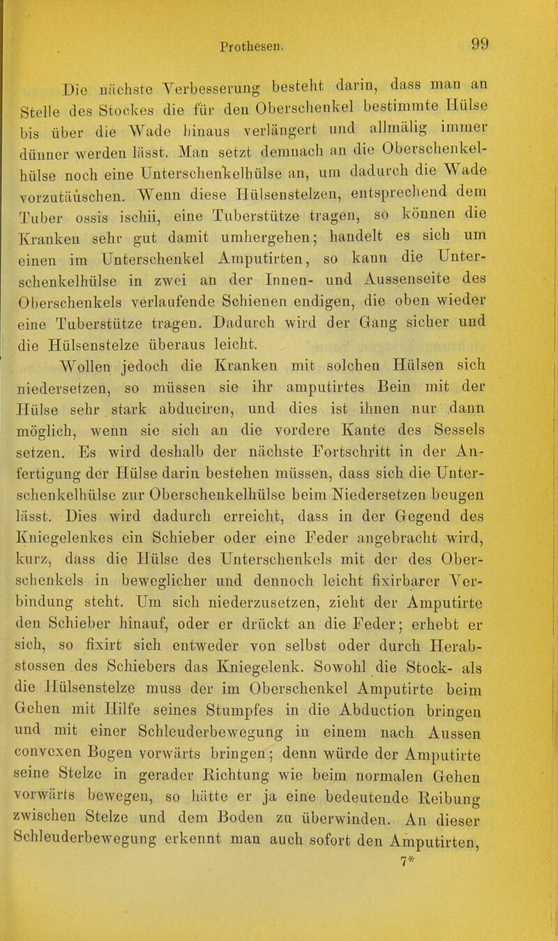 Die nächste Verbesserung besteht dcarin, dass man an Stelle des Stockes die für den Oberschenkel bestimmte Hülse bis über die Wade hinaus verlängert und allmälig immer dünner werden lässt. Man setzt demnach an die Oberschenkel- hülse noch eine Unterschenl<elhülse an, um dadurch die Wade vorzutäuschen. Wenn diese Hülsenstelzen, entsprecliend dem Tuber ossis ischii, eine Tuberstütze tragen, so können die Kranken sehr gut damit umhergehen; handelt es sich um einen im Unterschenkel Amputirten, so kann die Unter- schenkelhülse in zwei an der Innen- und Aussenseite des Oberschenkels verlaufende Schienen endigen, die oben vs^ieder eine Tuberstütze tragen. Dadurch wird der Gang sicher und die Hülsenstelze überaus leicht. Wollen jedoch die Kranken mit solchen Hülsen sich niedersetzen, so müssen sie ihr amputirtes Bein mit der Hülse sehr stark abduciren, und dies ist ihnen nur dann möglich, wenn sie sich an die vordere Kante des Sessels setzen. Es wird deshalb der nächste Fortschritt in der An- fertigung der Hülse darin bestehen müssen, dass sich die Unter- schenkelhülse zur Oberschenkelhülse beim Niedersetzen beugen lässt. Dies wird dadurch erreicht, dass in der Gegend des Kniegelenkes ein Schieber oder eine Feder angebracht wird, kurz, dass die Hülse des Unterschenkels mit der des Ober- schenkels in beweglicher und dennoch leicht fixirbarer A'^er- bindung steht. Um sich niederzusetzen, zieht der Amputirte den Schieber hinauf, oder er drückt an die Feder; erhebt er sich, so fixirt sich entweder von selbst oder durch Herab- stossen des Schiebers das Kniegelenk. Sowohl die Stock- als die Hülsenstelze musa der im Oberschenkel Amputirte beim Gehen mit Hilfe seines Stumpfes in die Abduction bringen und mit einer Schleuderbewegung in einem nach Aussen convexen Bogen vorwärts bringen; denn würde der Amputirte seine Stelze in gerader Richtung wie beim normalen Gehen vorwärts bewegen, so hätte er ja eine bedeutende Reibung zwischen Stelze und dem Boden zu überwinden. An dieser Schleuderbewegung erkennt man auch sofort den Amputirten,