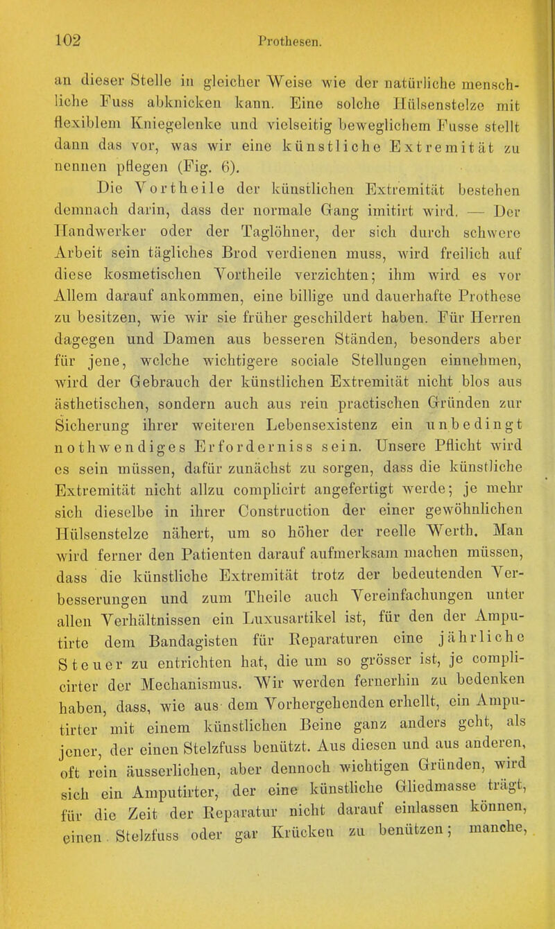 an dieser Stelle in gleicher Weise wie der natürliche mensch- liche Fuss abknicken kann. Eine solche Jlillsenstelze mit flexibl em Kniegelenke und vielseitig beweglichem Fusse stellt dann das vor, was wir eine künstliche Extremität zu nennen pflegen (Fig. 6). Die Vortheile der künstlichen Extremität bestehen demnach darin, dass der normale Gang imitirt wird. — Der Handwerker oder der Taglöhner, der sich durch schwere Arbeit sein tägliches Brod verdienen muss, wird freilich auf diese kosmetischen Yortheile verzichten; ihm wird es vor Allem darauf ankommen, eine billige und dauerhafte Prothese zu besitzen, wie wir sie früher geschildert haben. Für Herren dagegen und Damen aus besseren Ständen, besonders aber für jene, welche wichtigere sociale Stellungen einnehmen, wird der Gebrauch der künstlichen Extremität nicht blos aus ästhetischen, sondern auch aus rein practischen Gründen zur Sicherung ihrer weiteren Lebensexistenz ein unbedingt nothwendiges Erforderniss sein. Unsere Pflicht wird es sein müssen, dafür zunächst zu sorgen, dass die künstliche Extremität nicht allzu complicirt angefertigt werde; je mehr sich dieselbe in ihrer Construction der einer gewöhnlichen Hülsenstelze nähert, um so höher der reelle Werth. Man wird ferner den Patienten darauf aufmerksam machen müssen, dass die künstliche Extremität trotz der bedeutenden Ver- besserungen und zum Theile auch Vereinfachungen unter allen Verhältnissen ein Luxusartikel ist, für den der Ampu- tirte dem Bandagisten für Reparaturen eine jährliche Steuer zu entrichten hat, die um so grösser ist, je compli- cirter der Mechanismus. Wir werden fernerhin zu bedenken haben, dass, wie aus dem Vorhergehenden erhellt, ein Ampu- tirter'mit einem künstlichen Beine ganz anders geht, als jener, der einen Stelzfuss benützt. Aus diesen und aus anderen, oft rein äusserlichen, aber dennoch wichtigen Gründen, wird sich ein Amputirter, der eine künstliche Gliedmasse trägt, für die Zeit der Reparatur nicht darauf einlassen können, einen Stelzfuss oder gar Krücken zu benützen; manche,