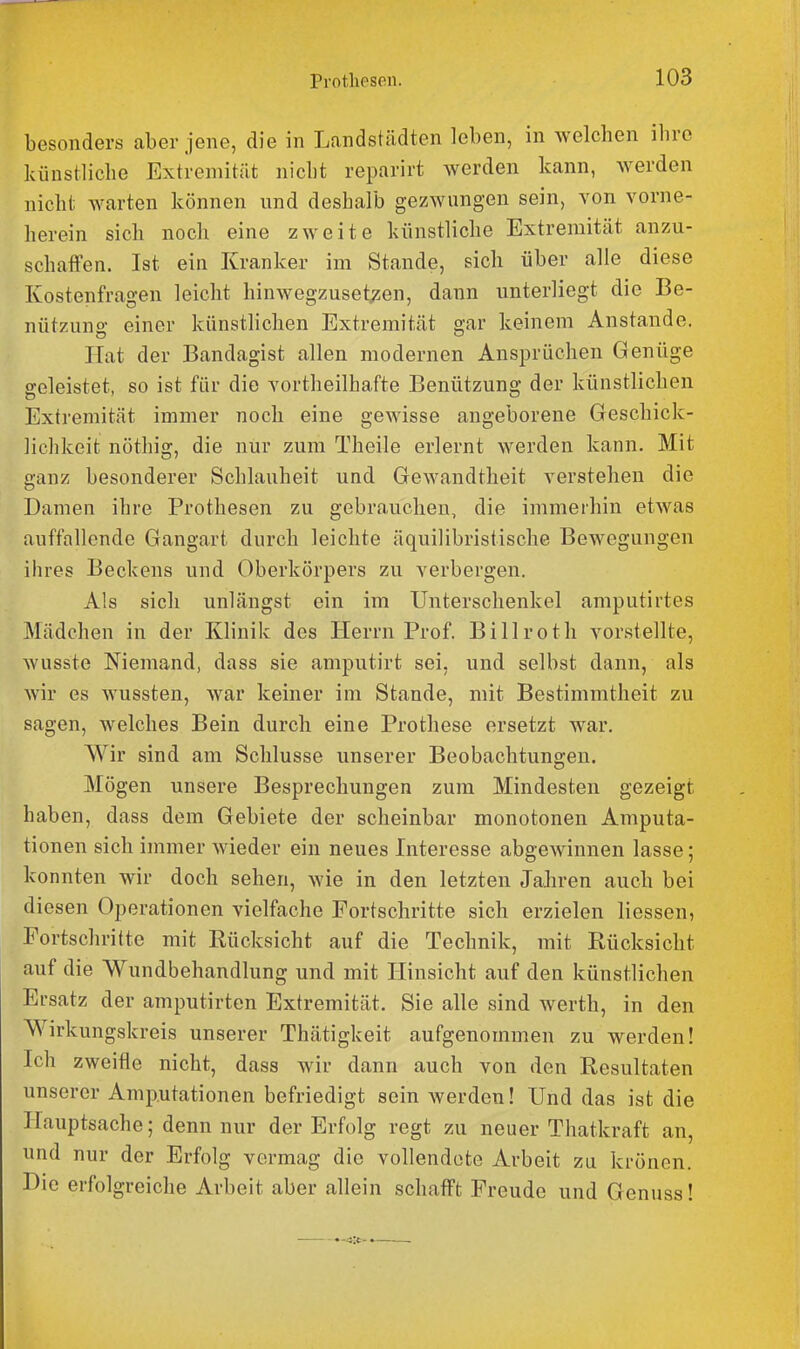 besonders aber jene, die in Landstädten leben, in welchen ihre künstliche Extremität nicht reparirt werden kann, werden nicht warten können und deshalb gezwungen sein, von vorne- herein sich noch eine zweite künstliche Extremität anzu- schaffen. Ist ein Kranker im Stande, sich über alle diese Kostenfragen leicht hinwegzusets^en, dann unterliegt die Be- nützuno- einer künstlichen Extremität gar keinem Anstände. Hat der Bandagist allen modernen Ansprüchen Genüge geleistet, so ist für die vortheilhafte Benützung der künstlichen Extremität immer noch eine gewisse angeborene Geschick- lichkeit nöthig, die nur zum Theile erlernt werden kann. Mit ganz besonderer Schlauheit und Gewandtheit verstehen die Damen ihre Prothesen zu gebrauchen, die immerhin etwas auffallende Gangart durch leichte äquilibristische Bewegungen ihres Beckens und Oberkörpers zu verbergen. Als sich unlängst ein im Unterschenkel amputirtes Mädchen in der Klinik des Herrn Prof. Billroth vorstellte, wusste Niemand, dass sie amputirt sei, und selbst dann, als wir es wussten, war keiner im Stande, mit Bestimmtheit zu sagen, welches Bein durch eine Prothese ersetzt war. Wir sind am Schlüsse unserer Beobachtungen. Mögen unsere Besprechungen zum Mindesten gezeigt haben, dass dem Gebiete der scheinbar monotonen Amputa- tionen sich immer wieder ein neues Interesse abgewinnen lasse; konnten wir doch sehen, wie in den letzten Jahren auch bei diesen Operationen vielfache Fortschritte sich erzielen Hessen, Fortschritte mit Rücksicht auf die Technik, mit Rücksicht auf die Wundbehandlung und mit Hinsicht auf den künstlichen Ersatz der amputirten Extremität. Sie alle sind werth, in den Wirkungskreis unserer Thätigkeit aufgenommen zu werden! Ich zweifle nicht, dass wir dann auch von den Resultaten unserer Amputationen befriedigt sein werden! Und das ist die Hauptsache; denn nur der Erfolg regt zu neuer Thatkraft an, und nur der Erfolg vermag die vollendete Arbeit za krönen. Die erfolgreiche Arbeit aber allein schafft Freude und Genuss!