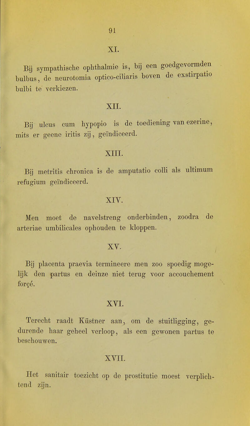 XI. Bij sympathische ophthalmie is, bij een goedgevormden bulbus, de neurotomia optico-ciliaris boven de exstirpatio bulbi te verkiezen. XII. Bij ulcus cum hypopio is de toediening van ezerine, mits er geene iritis zij, geïndiceerd. XIII. Bij metritis chronica is de amputatio colli als ultimum refugium geïndiceerd. XIV. Een moet de navelstreng onderbinden, zoodra de arteriae umbilicales ophouden te kloppen. Bij placenta praevia termineere men zoo spoedig moge- lijk den partus en deinze niet terug voor accouchement forgé. XVI. Terecht raadt Küstner aan, om de stuitligging, ge- durende haar geheel verloop, als een gewonen partus te beschouwen. XVII. Het sanitair toezicht op de prostitutie moest verplich- tend zijn.
