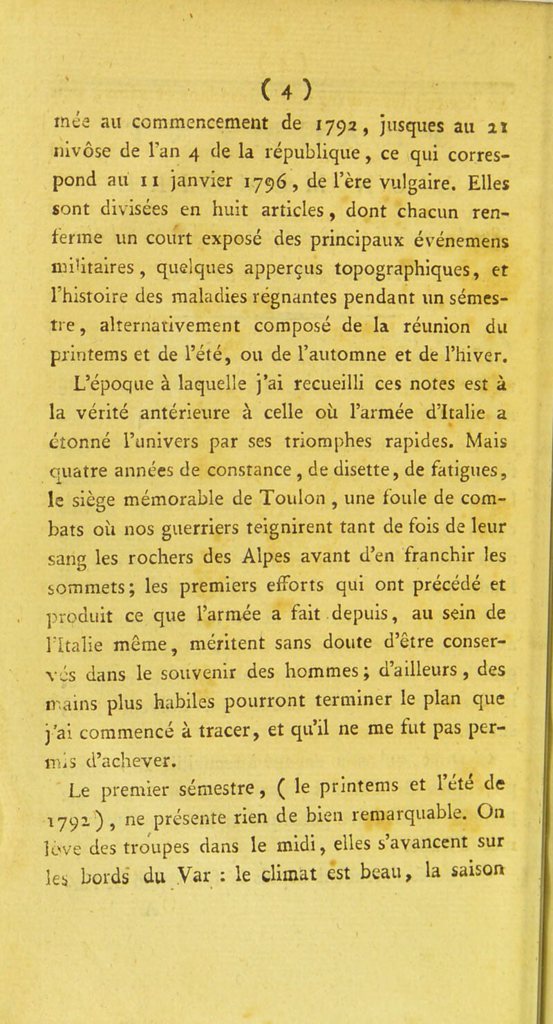 méa au commencement de 1792, jusques au ix nivôse de Tan 4 de la république, ce qui corres- pond au II janvier 1796, de l'ère vulgaire. Elles sont divisées en huit articles, dont chacun ren- ferme un court exposé des principaux événemens luilitaires, quelques apperçus topographiques, et l'histoire des maladies régnantes pendant un sémes- tre, alternativement composé de la réunion du piintems et de l'été, ou de l'automne et de l'hiver. L'époque à laquelle j'ai recueilli ces notes est à la vérité antérieure à celle où l'armée d'Italie a étonné l'univers par ses triomphes rapides. Mais quatre années de constance , de disette, de fatigues, le siège mémorable de Toulon , une foule de com- bats oii nos guerriers teignirent tant de fois de leur sang les rochers des Alpes avant d'en franchir les sommets; les premiers efforts qui ont précédé et produit ce que l'armée a fait.depuis, au sein de ritalie même, méritent sans doute d'être conser- ves dans le souvenir des hommes; d'ailleurs, des n^ains plus habiles pourront terminer le plan que j'ai commencé à tracer, et qu'il ne me fut pas per- iTiis d'achever. Le premier semestre, ( le printems et l'été de 1791) , ne présente rien de bien remarquable. On îcve des troupes dans le midi, elles s'avancent sur k;, bords du Var : le climat est beau, la saison