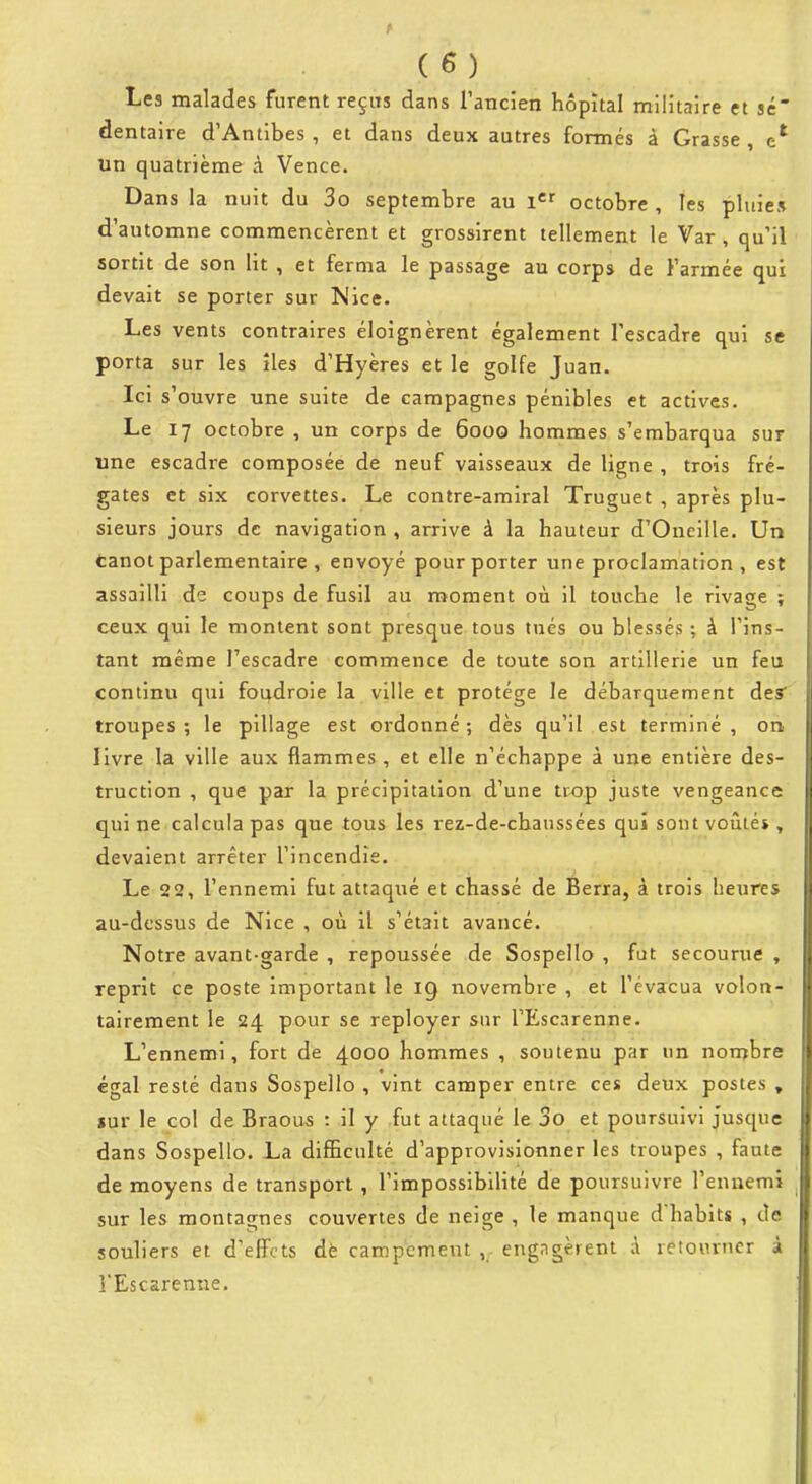 Les malades furent reçits dans l'ancien hôpital militaire et se' dentaire d'Antibes, et dans deux autres formés à Grasse , un quatrième à Vence. Dans la nuit du 3o septembre au i*^ octobre , les pluies d'automne commencèrent et grossirent tellement le Var , qu'il sortit de son lit , et ferma le passage au corps de l'armée qui devait se porter sur Nice. Les vents contraires éloignèrent également l'escadre qui se porta sur les îles d'Hyères et le golfe Juan. Ici s'ouvre une suite de campagnes pénibles et actives. Le 17 octobre , un corps de 6000 hommes s'embarqua sur une escadre composée de neuf vaisseaux de ligne , trois fré- gates et six corvettes. Le contre-amiral Truguet , après plu- sieurs jours de navigation , arrive à la hauteur d'Oneille, Un fcanot parlementaire , envoyé pour porter une proclamation , est assailli de coups de fusil au moment où il touche le rivage ; ceux qui le montent sont presque tous tués ou blessés ; à l'ins- tant même l'escadre commence de toute son artillerie un feu continu qui foudroie la ville et protège le débarquement des troupes ; le pillage est ordonné ; dès qu'il est terminé , on livre la ville aux flammes , et elle n'échappe à une entière des- truction , que par la précipitation d'une trop juste vengeance qui ne calcula pas que tous les rez-de-chaussées qui sont voûté», devaient arrêter l'incendie. Le 22, l'ennemi fut attaqué et chassé de Berra, à trois heures au-dessus de Nice , où il s'était avancé. Notre avant-garde , repoussée de Sospello , fut secourue , reprit ce poste important le 19 novembre , et l'évacua volon- tairement le 24 pour se reployer sur TEscarenne. L'ennemi, fort de 4000 hommes , soutenu par un nombre égal resté dans Sospello , vint camper entre ces deux postes , «ur le col de Braous : il y fut attaqué le 3o et poursuivi jusque dans Sospello. La difEculté d'approvisionner les troupes , faute de moyens de transport , l'impossibilité de poursuivre l'ennemi sur les montagnes couvertes de neige , le manque dhabits , de souliers et d'effets de campement , eng^igèient à retourner à l'Escarenne,