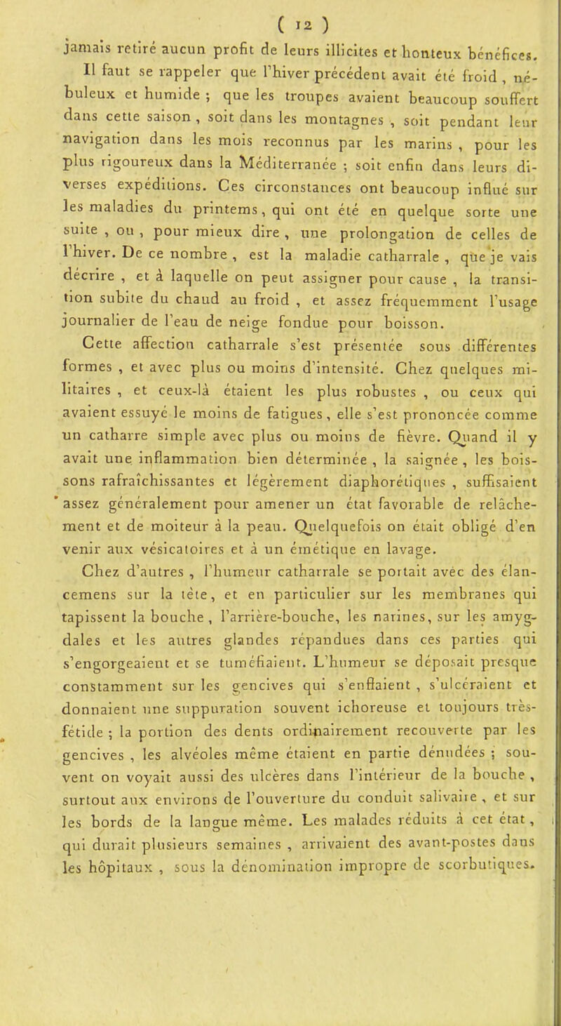 jamaîs retîré aucun profit de leurs illicites et honteux bénéfices. Il faut se rappeler que Thiver précédent avait été froid, né- buleux et humide ; que les troupes avaient beaucoup souffert dans cette saison , soit dans les montagnes , soit pendant leur navigation dans les mois reconnus par les marins , pour les plus rigoureux dans la Méditerranée ; soit enfin dans leurs di- verses expéditions. Ces circonstances ont beaucoup influé sur les maladies du printems, qui ont été en quelque sorte une suite , ou , pour mieux dire , une prolongation de celles de rhiver. De ce nombre , est la maladie catharrale , que je vais décrire , et à laquelle on peut assigner pour cause , la transi- tion subite du chaud au froid , et assez fréquemment l'usage journalier de l'eau de neige fondue pour boisson. Cette affection catharrale s'est présentée sous différentes formes , et avec plus ou moins d'intensité. Chez quelques mi- litaires , et ceux-là étaient les plus robustes , ou ceux qui avaient essuyé le moins de fatigues, elle s'est prononcée comme un catharre simple avec plus ou moins de fièvre. Qiiand il y avait une inflammation bien déterminée , la saignée , les bois- sons rafraîchissantes et légèrement diaphoréiiqties , suffisaient 'assez généralement pour amener un état favorable de relâche- ment et de moiteur à la peau. Qiielquefols on était obligé d'en venir aux vésicatoires et à un émétique en lavage. Chez d'autres , l'humeur catharrale se portait avéc des élan- cemens sur la tète, et en particulier sur les membranes qui tapissent la bouche, l'arrière-bouche, les narines, sur les amyg- dales et les autres glandes répandues dans ces parties qui s'engorgeaient et se tuméfiaient. L'humeur se déposait presque constamment sur les gencives qui s'enflaient , s'ulcéraient et donnaient une suppuration souvent ichoreuse et toujours très- fétide ; la portion des dents ordi<iairement recouverte par les gencives , les alvéoles même étaient en partie dénudées ; sou- vent on voyait aussi des ulcères dans l'intérieur de la bouche , surtout aux environs de l'ouverture du conduit salivaire , et sur les bords de la langue même. Les malades réduits à cet état, qui durait plusieurs semaines , arrivaient des avant-postes dans les hôpitaux , sous la dénomination impropre de scorbutiques.