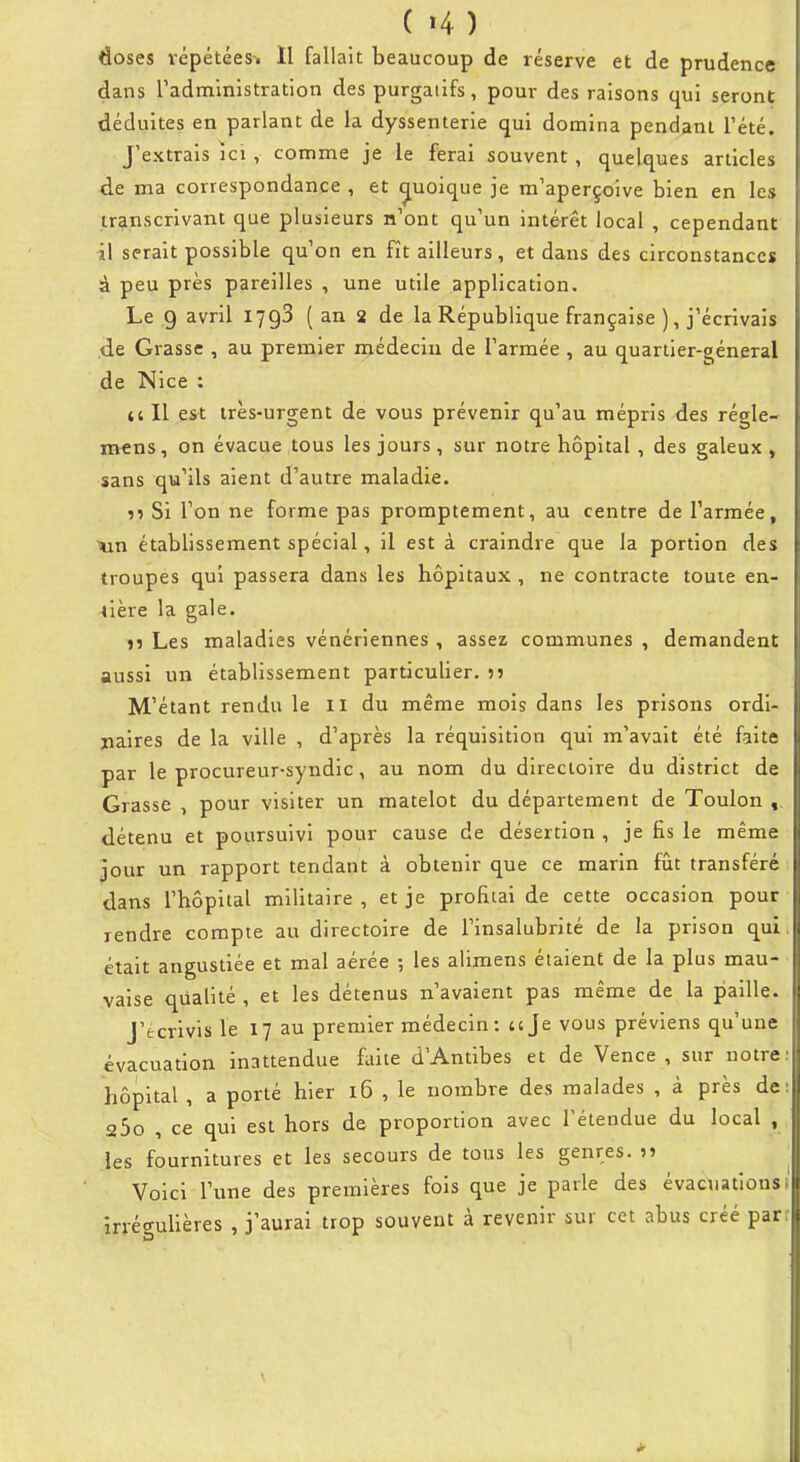 ( '4 ) doses répétées-. Il fallait beaucoup de réserve et de prudence dans radministration des purgatifs, pour des raisons qui seront déduites en parlant de la dyssenterie qui domina pendant l'été. J'extrais ici , comme je le ferai souvent , quelques articles de ma correspondance , et c[uoique je m'aperçoive bien en les transcrivant que plusieurs n'ont qu'un intérêt local , cependant il serait possible qu'on en fît ailleurs, et dans des circonstances à peu près pareilles , une utile application. Le 9 avril 1798 ( an 2 de la République française ), j'écrivais de Grasse , au premier médecin de l'armée , au quartier-s^éneral de Nice : te II est irès-urgent de vous prévenir qu'au mépris des régle- mens, on évacue tous les jours, sur notre hôpital, des galeux , sans qu'ils aient d'autre maladie. ?» Si l'on ne forme pas promptement, au centre de l'armée, XLXi établissement spécial, il est à craindre que la portion des troupes qui passera dans les hôpitaux , ne contracte toute en- tière la gale. n Les maladies vénériennes , assez communes , demandent aussi un établissement particulier. M'étant rendu le il du même mois dans les prisons ordi- paires de la ville , d'après la réquisition qui m'avait été faite par le procureur-syndic, au nom du directoire du district de Grasse , pour visiter un matelot du département de Toulon détenu et poursuivi pour cause de désertion , je fis le même jour un rapport tendant à obtenir que ce marin fût transféré ; dans l'hôpital militaire, et je profitai de cette occasion pour rendre compte au directoire de l'insalubrité de la prison qui. était angustiée et mal aérée -, les alimens étaient de la plus mau- vaise qualité , et les détenus n'avalent pas même de la paille. J'écrivis le 17 au premier médecin : a Je vous préviens qu'une évacuation inattendue faite d'Antibes et de Vence , sur notre: hôpital , a porté hier 16 , le nombre des malades , à près de: sbo , ce qui est hors de proportion avec l'étendue du local , les fournitures et les secours de tous les genres. 5> Voici l'une des premières fols que je parle des évacuationsi irrécrulières , j'aurai trop souvent à revenir sur cet abus créé parr