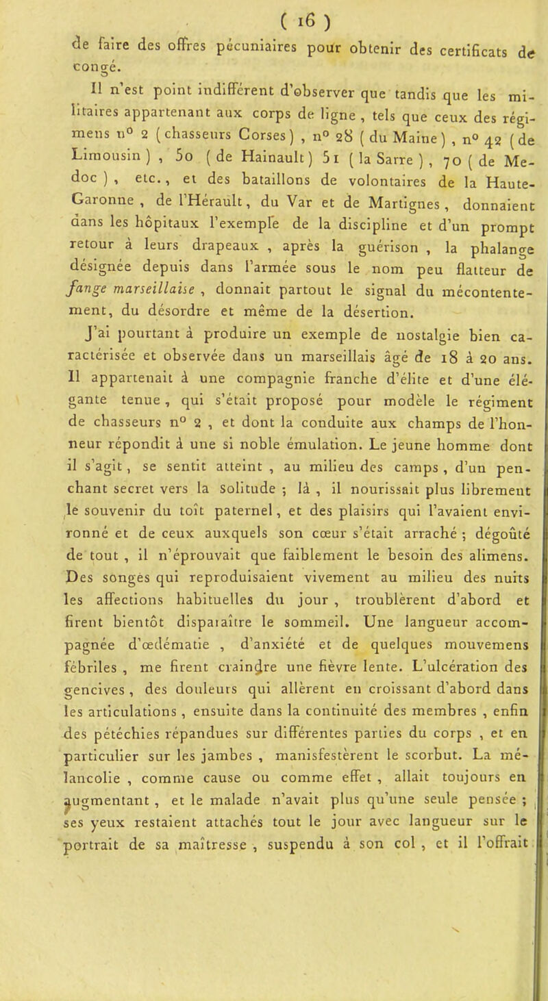 de faire des offres pécuniaires poUr obtenir des certificats de conaé. Il n'est point indifférent d'observer que tandis que les mi- litaires appartenant aux corps de ligne , tels que ceux des régi- mens tiO 2 (chasseurs Corses) , n 28 ( du Maine) , n» 42 (de Limousin) , 5o (de Hainault ) 5i ( la Sarre ) , 70 ( de Me- doc ) , etc., et des bataillons de volontaires de la Haute- Garonne , de l'Hérault, du Var et de Martignes , donnaient dans les hôpitaux l'exemple de la discipline et d'un prompt retour à leurs drapeaux , après la guérison , la phalange désignée depuis dans l'armée sous le nom peu flatteur de fange marseillaise , donnait partout le signal du mécontente- ment, du désordre et même de la désertion. J'ai pourtant à produire un exemple de nostalgie bien ca- ractérisée et observée dans un marseillais âgé de 18 à 20 ans. 11 appartenait à une compagnie franche d'élite et d'une élé- gante tenue, qui s'était proposé pour modèle le régiment de chasseurs n° 2 , et dont la conduite aux champs de l'hon- neur répondit à une si noble émulation. Le jeune homme dont il s'agit, se sentit atteint , au milieu des camps, d'un pen- chant secret vers la solitude ; là , il nourissait plus librement le souvenir du toît paternel, et des plaisirs qui l'avaient envi- ronné et de ceux auxquels son cœur s'était arraché ; dégoûté de tout , il n'éprouvait que faiblement le besoin des alimens. Pes songes qui reproduisaient vivement au milieu des nuits les affections habituelles du jour , troublèrent d'abord et firent bientôt disparaître le sommeil. Une langueur accom- pagnée d'œdématie , d'anxiété et de quelques mouvemens fébriles , me firent craindre une fièvre lente. L'ulcération des gencives , des douleurs qui allèrent en croissant d'abord dans les articulations , ensuite dans la continuité des membres , enfin des pétéchies répandues sur différentes parties du corps , et en particulier sur les jambes , manisfestèrent le scorbut. La mé- lancolie , comme cause ou comme effet , allait toujours en ^ugmentant , et le malade n'avait plus qu'une seule pensée ; ses yeux restaient attachés tout le jour avec langueur sur le portrait de sa maîtresse , suspendu à son col , et il l'offrait