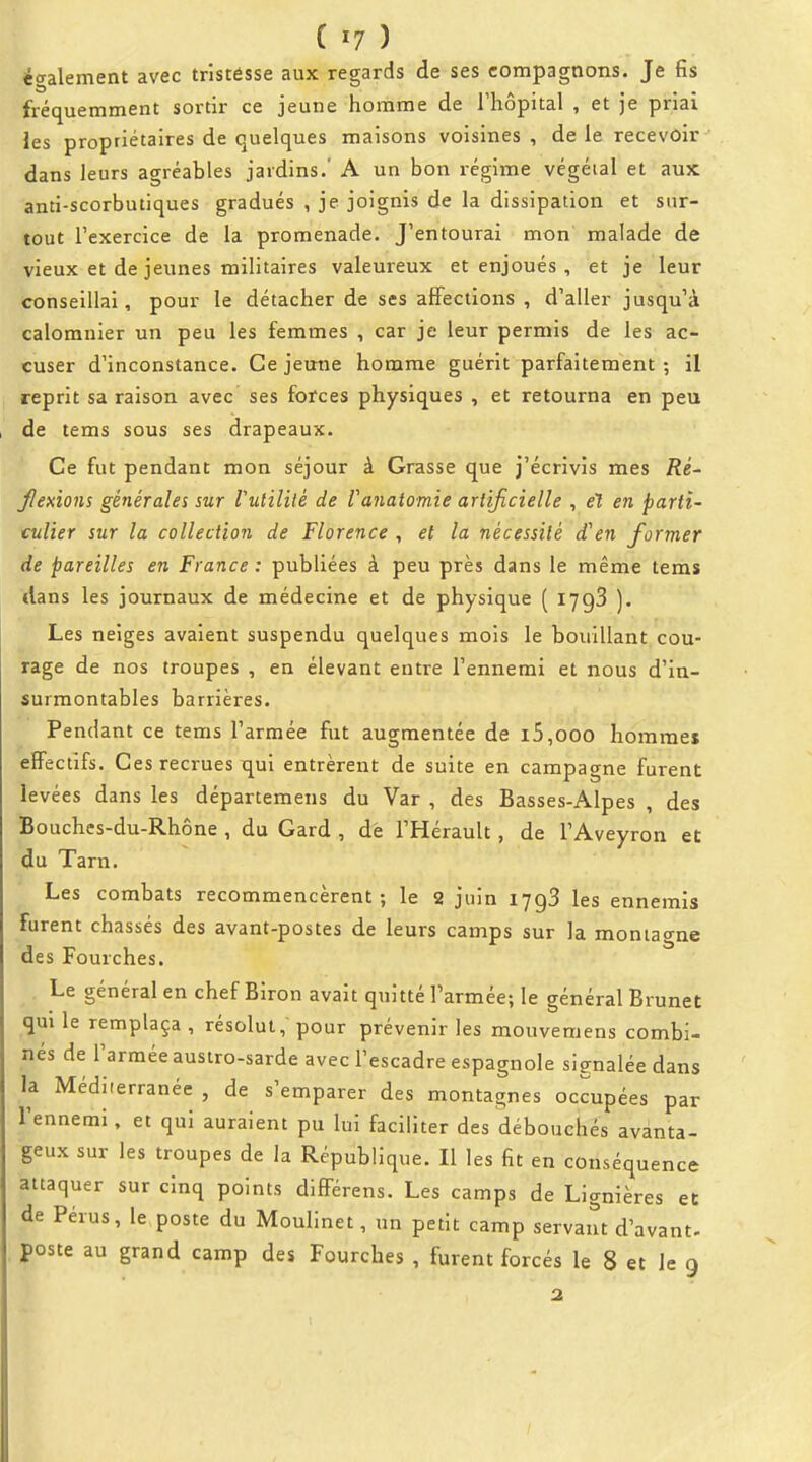 également avec tristésse aux regards de ses compagnons. Je fis fréquemment sortir ce jeune homme de l'hôpital , et je priai les propriétaires de quelques maisons voisines , de le recevoir dans leurs agréables jardins.' A un bon i-égime végétal et aux anti-scorbutiques gradués , je joignis de la dissipation et sur- tout l'exercice de la promenade. J'entourai mon malade de vieux et de jeunes militaires valeureux et enjoués , et je leur conseillai, pour le détacher de ses affections , d'aller jusqu'à calomnier un peu les femmes , car je leur permis de les ac- cuser d'inconstance. Ce jemie homme guérit parfaitement ; il reprit sa raison avec ses forces physiques , et retourna en peu de tems sous ses drapeaux. Ce fut pendant mon séjour à Grasse que j'écrivis mes Ré- Jlexions générales sur Vutililé de Vanatomie artificielle , e1 en parti- culier sur la collection de Florence , et la nécessité d'en former de pareilles en France : publiées à peu près dans le même tems dans les journaux de médecine et de physique ( lygS ). Les neiges avaient suspendu quelques mois le bouillant cou- rage de nos troupes , en élevant entre l'ennemi et nous d'in- surmontables barrières. Pendant ce tems l'armée fut augmentée de i5,ooo hommes effectifs. Ces recrues qui entrèrent de suite en campagne furent levées dans les départemens du Var , des Basses-Alpes , des Bouches-du-Rhône , du Gard , dè l'Hérault, de l'Aveyron et du Tarn. Les combats recommencèrent; le 2 juin lygS les ennemis furent chassés des avant-postes de leurs camps sur la montao-ne des Fourches. Le général en chef Biron avait quitté l'armée; le général Brunei qui le remplaça , résolut, pour prévenir les mouvemens combi- nés de l'armée austro-sarde avec l'escadre espagnole signalée dans la Méditerranée , de s'emparer des montagnes occupées par l'ennemi, et qui auraient pu lui faciliter des débouchés avanta- geux sur les troupes de la République. Il les fit en conséquence attaquer sur cinq points différens. Les camps de Lignières et de Pérus, le poste du Moulinet, un petit camp servant d'avant- poste au grand camp des Fourches , furent forcés le 8 et le 9 2