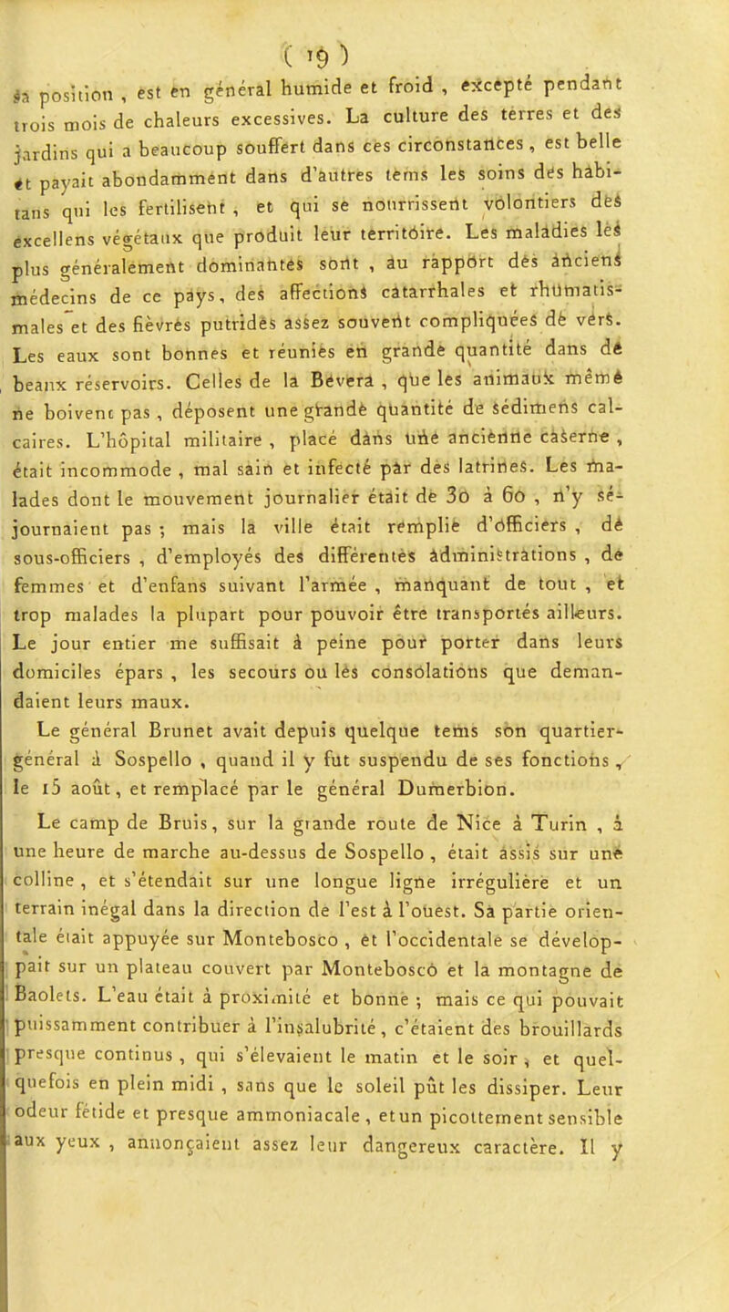 posîtion , èst en général humide et froid , excepté pendant trois mois de chaleurs excessives. La culture des terres et de* jardins qui a beaucoup souflfért dans cès circonstatlces, est belle tt payait abondamment dans d'autres tèms les soins des hâbi- tans qui les ferlilisetit , et qui se nonrrissertt volontiers de* éxceliens véo-étaux que produit leur territôire. Les malâdies lèi plus généralement dominantes sortt , au rappôrt dès ààcietii médecins de ce pays, des affection* catarrhales et fhumatiss ma!es*et des fiè\>rés putridés assez soùvetit compliquées dè vérS. Les eaux sont bonnes et réunies éà grande quantité dans àé beaux réservoirs. Celles de la Bevera , que les animauk mêmè 6e boivent pas , déposent unegt-andè quantité de sédimetis cal- caires. L'hôpital militaire , placé dàhs Uiié ancièrltle cààerfiC , était incommode , mal sain et itifecté pàr dès latritles. Les iha- lades dont le mouvement jôurhaliér étâit dè 3b à Gô , li'y èé- journaient pas ; mais la ville était rerhplié d'ôfficiers , dé sous-officiers , d'employés des différentès àdministrations , dé femmes et d'enfans suivant l'armée, manquant de tout, et trop malades la plupart pour pouvoir être transportés aill-eurs. Le jour entier me suffisait à peine pour porter dans leurs domiciles épars , les secours ôii lès consolations que deman- daient leurs maux. Le général Brunet avait depuis quelque teiiis son quartier*- général à Sospello , quand il y fut suspendu de ses fonctions ,' le i5 août, et remplacé par le général Durnerbion. Le camp de Bruis, sur la grande route de Nice à Turin , à une heure de marche au-dessus de Sospello , était assis sur uné colline , et s'étendait sur une longue ligïie irrégulièré et un terrain inégal dans la direction dè l'est à l'otiest. Sà partie orien- tale éiait appuyée sur Montebosco , êt l'occidentàlê se dévelôp- > pait sur un plateau couvert par Monteboscô et la montagne dé Baolets. L'eau était à proximité et bonne ; mais ce qui pouvait puissamment contribuer à l'insalubrité, c'étaient des brouillards ■presque continus, qui s'élevaient le matin et le soir ^ et quel- quefois en plein midi , sans que le soleil pût les dissiper. Leur odeur fétide et presque ammoniacale , etun picoltement sensible •aux yeux , annonçaient assez leur dangereux caractère. Il y