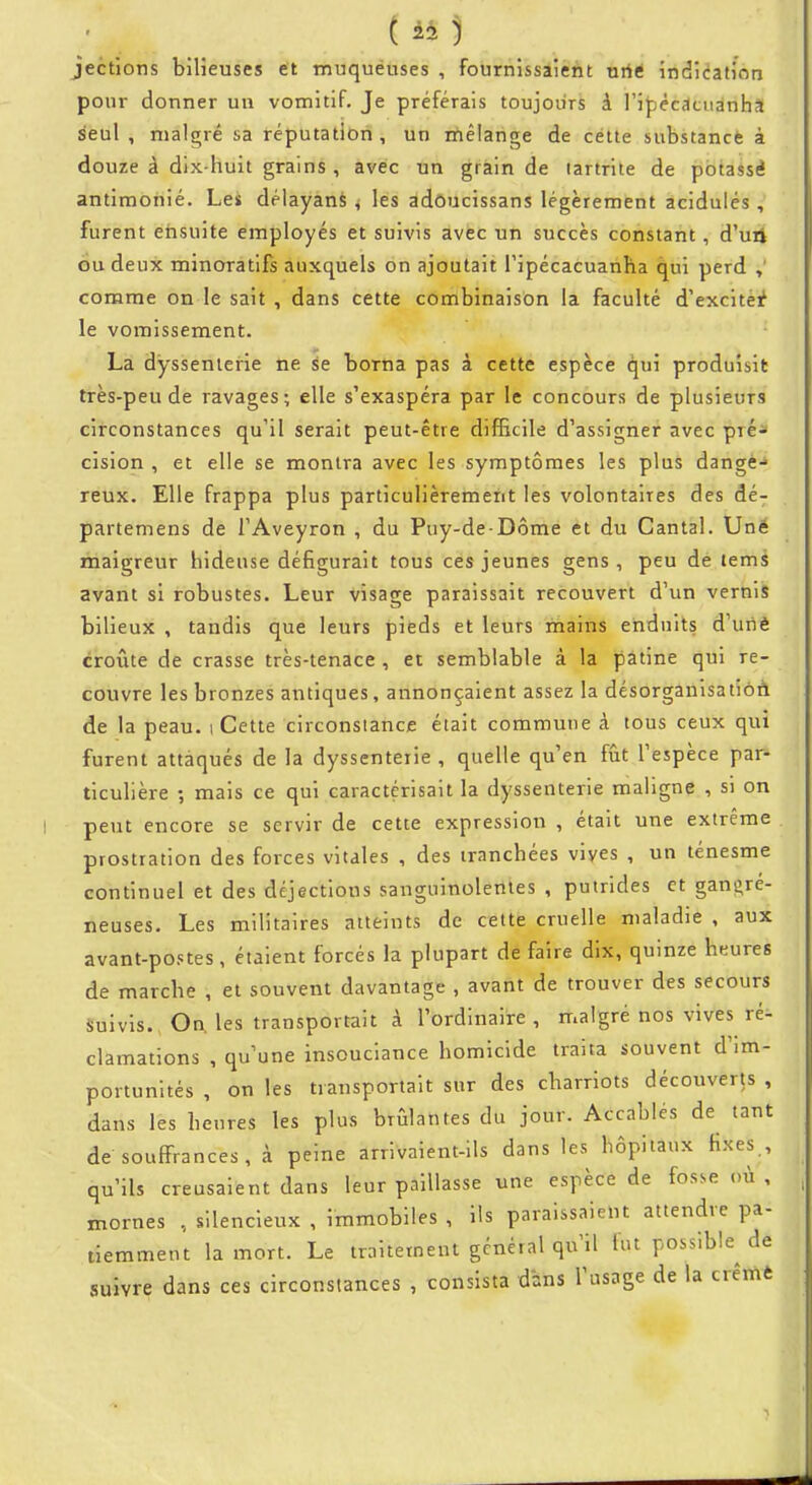 jections bilieuses et muquéuses , fournissaient nrié indication pour donner un vomitif. Je préférais toujours à l'ipêcdcuanha seul , malgré sa réputation , un rnêlange de cette substance à douze à dix-huit grains , avec un grain de tartrite de potassé antimonié. Les délayanS ^ les adôucissans légèrement acidulés , furent ensuite employés et suivis avec un succès constant, d'uii ou deux minoratifs auxquels on ajoutait Tipécacuanha qui perd comme on le sait , dans cette combinaisôn la faculté d'excitéi^ le vomissement. La dyssenierie ne se borna pas à cette espèce qui produisit très-peu de ravages; elle s'exaspéra par le concours de plusieurs circonstances qu'il serait peut-être difficile d'assigner avec pré- cision , et elle se montra avec les symptômes les plus dange- reux. Elle frappa plus particulièrement les volontaires des dé- partemens de TAveyron , du Puy-de-Dôme et du Cantal. Uné maigreur hideuse défigurait tous ces jeunes gens, peu de tems avant si robustes. Leur visage paraissait recouvert d'un vernis bilieux , tandis que leurs pieds et leurs mains enduits d'utiè croûte de crasse très-tenace , et semblable à la patine qui re- couvre les bronzes antiques, annonçaient assez la désorganisation de la peau, i Cette circonstance était commune à tous ceux qui furent attaqués de la dyssenterie , quelle qu'en fût l'espèce par- ticulière ; mais ce qui caractérisait la dyssenterie maligne , si on peut encore se servir de cette expression , était une extrême prostration des forces vitales , des tranchées vives , un ténesme continuel et des déjections sanguinolentes , putrides et gans^ré- neuses. Les militaires atteints de cette cruelle maladie , aux avant-postes, étaient forcés la plupart de faire dix, quinze heures de marche , et souvent davantage , avant de trouver des secours Suivis., Ou les transportait à l'ordinaire, malgré nos vives ré- clamations , qu'une insouciance homicide traita souvent d'im- portunités , on les transportait sur des charriots découverts , dans les heures les plus brûlantes du jour. Accablés de tant de souffrances, à peine arrivaient-ils dans les hôpitaux Hxes , qu'ils creusaient dans leur paillasse une espèce de fosse où , mornes , silencieux , immobiles , ils paraissaient attendre pa- tiemment la mort. Le traitement général qu'il fut possible de suivre dans ces circonstances , consista dans l'usage de la crêmè