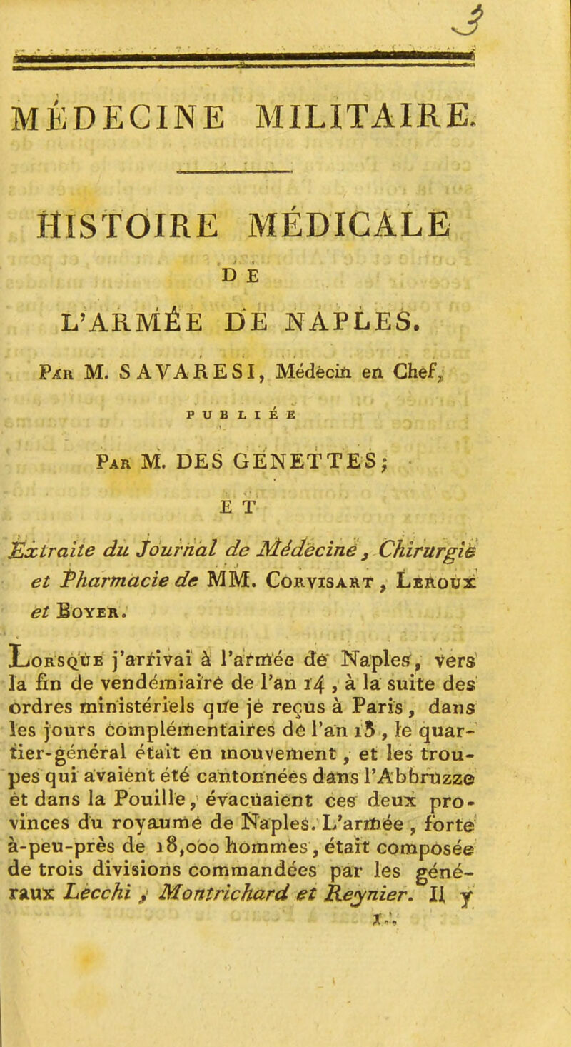 J MÉDECINE MILITAIRE. HISTOIRE MÉDICALE b Ê L'ARMÉE DE NAPLES. Par M. S AVARESI, Médèciïi en Chef, PUBLIÉE Par m. des GENET TES; E T Éxtraite du journal de Médèciné , CtiirurgiB et Fharmacie de MM. Corvisart , Lesloux et BOYER. Lorsque j'arf-ivai à l'afirtée dé' Naplesf, vers la fin de vendémiairè de l'an 14 , à la suite des ordres ministériels qi^e jé reçus à Paris , dans les jours cômplérnentaires de l'an i5 , le quar- tier-général était en mouvement, et les trou- pes qui avaiént été cantonnées dans l'Abbrtizze ét dans la Pouille, évacuaient ces deux pro- vinces du royaumé de Naples. L'ariïiée , forte à-peu-près de 18,000 hommes, était composée de trois divisions commandées par les géné- raux Lécchi / Montrichard et Reynier. Il j