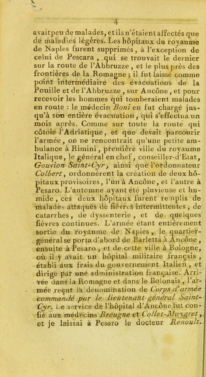 V 4 avaltpeu de malades, etils n'étaient affectés que de maladies légères. Les hôpitaux du royaume de Naples furent supprimés, à l'exception de celui de Pescara , qui se trouvait le dernier sur la route de l'Abbruzze , et le plus près des frontières de la Romagne ; il fut laissé comme point intermédiaire des évacuations de la Fouille et de l'Abbruzze , sur Ancône , et pour recevoir les hommes qui tomberaient malades en route : le médecin Boni en fut chargé jus- qu'à son entière évacuation , qui s'effectua un mois après. Comme sur toute la route qui côtoie l'Adriatique, et que devait parcourir l'armée, on ne rencontrait qu'une petite am- bulance à Rimini, ptemière ville du royaume Italique, le général en chef, conseiller-d'Eiat, Gouvion Saint-Cyry ainsi que l'ordonnateur Colbert f ordonnèrent la création de deux hô- pitaux provisoires, l'un à Ancône, et l'autre à resaro. L'automne ayant été pluvieuse et hu- mide , ces deux hôpitaux furent re:nplis de malades attaqués de fièvres intermittentes , de catarrhes, de dyssenterie , et de quelques fièvres continues. L'armée étant entièrement sortie du royaume de Naples , le quartier- général se porta d'abord de Barletta à Ancône , ensuite à Pesaro , et de cette ville à Bologne, où il y avait un hôpital militaire français , établi aux frais du gouvernement Italien , et dirige paf une administration française. Arri- vée dans la Romagne et dans le Bolonais , l'ar- mée re^ut là déiiomination de Corps cfaTmée commandé par le Lieutenant-général Saint- Cyr, Le service de l'hôpital d'Ancôncfut con- fié aux médecins Breugne et Collet-Ma;ygret, et je laissai à Pesaro le docteur Renoult.