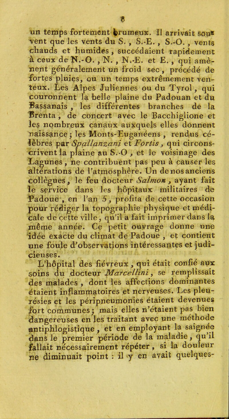 îin temps fortement l^rumeux. Il arrivait sou* vent que les vents du S. , S.-E. , S.-O. , vents chauds et humides , succédaient rapidement à ceux de N.-O. , N. , N.-E. et E. , qui amè- îient généralement un froid sec, précédé de fortes pluies, ou un temps extrêmement ven- teux. Les Alpes Juliennes pu du Tyrol, qui couronnent la belle plaine du Padouan et du Bassanais , les différentes branches de la IBrenta , de concert avec le Bacchiglione et leç nombreux canaux auxquels elles donnent naissance ; les Monts-Euganéens , rendus cé- lèbres par Spallanzani et Fortis , qui circons- crivent la plaine au S.-O , et le voisinage des Lacunes, ne contribuent pas peu à causer les altérations de l'atmosphère. Un de nos anciens collègues, le feu docteur Salmon , ayant fait le service dans les hôpitaux militaires de Padoue , en l'an 5, profita de cette occasion pour rédiger la topographie physique et médi- cale de cette ville, qu'il a fait imprimer dans la mêqie année. Ce petit ouvrage donne une idée exacte du climât de Padoue , et contient une foule d'obçervations intéressantes et judi- cieuses. li'hôpital des fiévreux , qui était confié aux soins du docteur Marcellini, se remplissait des malades , dont les affections dominantes étaient inflammatoires et nerveuses. Les pleu- résies et les péripneumonies étaient devenues fort communes ^ mais elles n'étaient pas bien dangereuses en les traitant avec une méthode antiphlogistique , et en employant la saignée dans le premier période de la maladie, qu'il fallait nécessairement répéter, si la douleur ne diminuait point : il y en avait quelques-